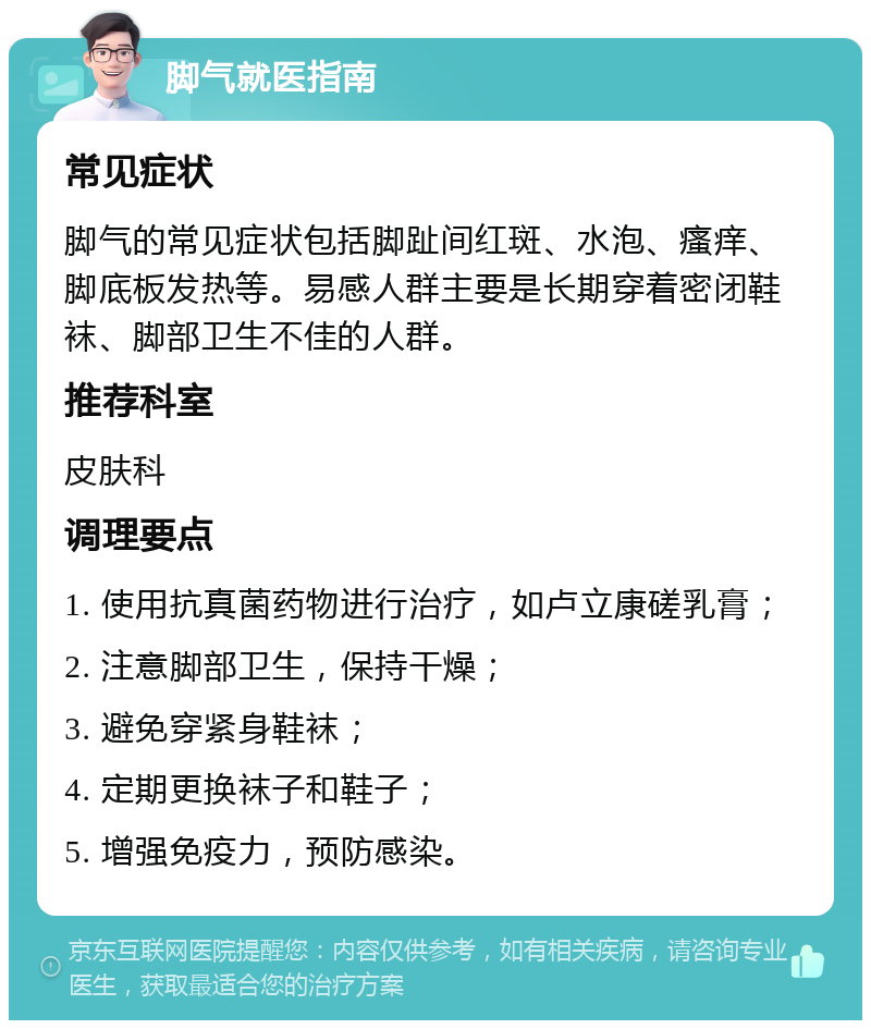 脚气就医指南 常见症状 脚气的常见症状包括脚趾间红斑、水泡、瘙痒、脚底板发热等。易感人群主要是长期穿着密闭鞋袜、脚部卫生不佳的人群。 推荐科室 皮肤科 调理要点 1. 使用抗真菌药物进行治疗，如卢立康磋乳膏； 2. 注意脚部卫生，保持干燥； 3. 避免穿紧身鞋袜； 4. 定期更换袜子和鞋子； 5. 增强免疫力，预防感染。