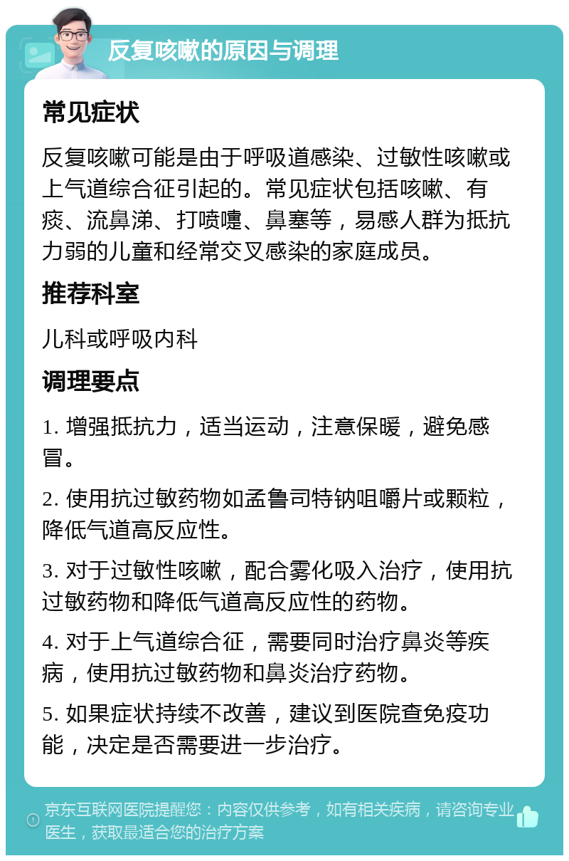 反复咳嗽的原因与调理 常见症状 反复咳嗽可能是由于呼吸道感染、过敏性咳嗽或上气道综合征引起的。常见症状包括咳嗽、有痰、流鼻涕、打喷嚏、鼻塞等，易感人群为抵抗力弱的儿童和经常交叉感染的家庭成员。 推荐科室 儿科或呼吸内科 调理要点 1. 增强抵抗力，适当运动，注意保暖，避免感冒。 2. 使用抗过敏药物如孟鲁司特钠咀嚼片或颗粒，降低气道高反应性。 3. 对于过敏性咳嗽，配合雾化吸入治疗，使用抗过敏药物和降低气道高反应性的药物。 4. 对于上气道综合征，需要同时治疗鼻炎等疾病，使用抗过敏药物和鼻炎治疗药物。 5. 如果症状持续不改善，建议到医院查免疫功能，决定是否需要进一步治疗。