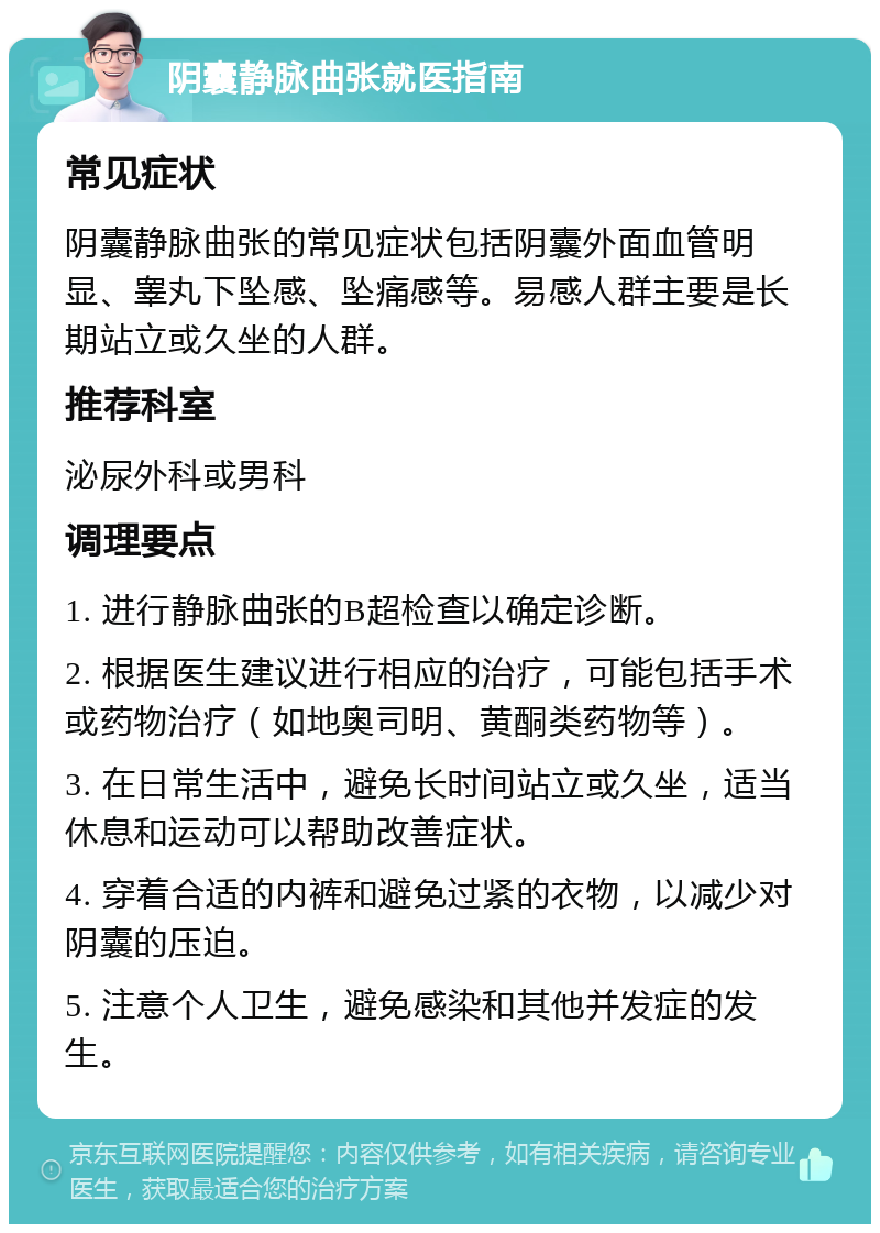 阴囊静脉曲张就医指南 常见症状 阴囊静脉曲张的常见症状包括阴囊外面血管明显、睾丸下坠感、坠痛感等。易感人群主要是长期站立或久坐的人群。 推荐科室 泌尿外科或男科 调理要点 1. 进行静脉曲张的B超检查以确定诊断。 2. 根据医生建议进行相应的治疗，可能包括手术或药物治疗（如地奥司明、黄酮类药物等）。 3. 在日常生活中，避免长时间站立或久坐，适当休息和运动可以帮助改善症状。 4. 穿着合适的内裤和避免过紧的衣物，以减少对阴囊的压迫。 5. 注意个人卫生，避免感染和其他并发症的发生。