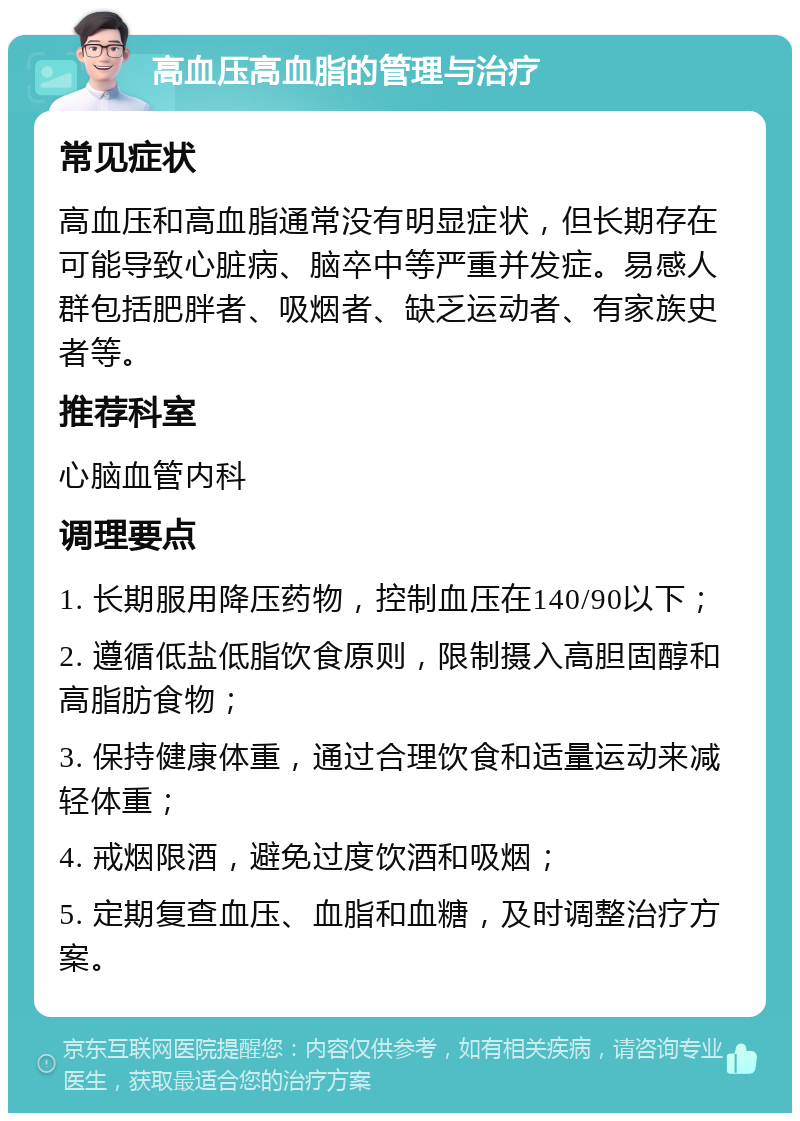 高血压高血脂的管理与治疗 常见症状 高血压和高血脂通常没有明显症状，但长期存在可能导致心脏病、脑卒中等严重并发症。易感人群包括肥胖者、吸烟者、缺乏运动者、有家族史者等。 推荐科室 心脑血管内科 调理要点 1. 长期服用降压药物，控制血压在140/90以下； 2. 遵循低盐低脂饮食原则，限制摄入高胆固醇和高脂肪食物； 3. 保持健康体重，通过合理饮食和适量运动来减轻体重； 4. 戒烟限酒，避免过度饮酒和吸烟； 5. 定期复查血压、血脂和血糖，及时调整治疗方案。