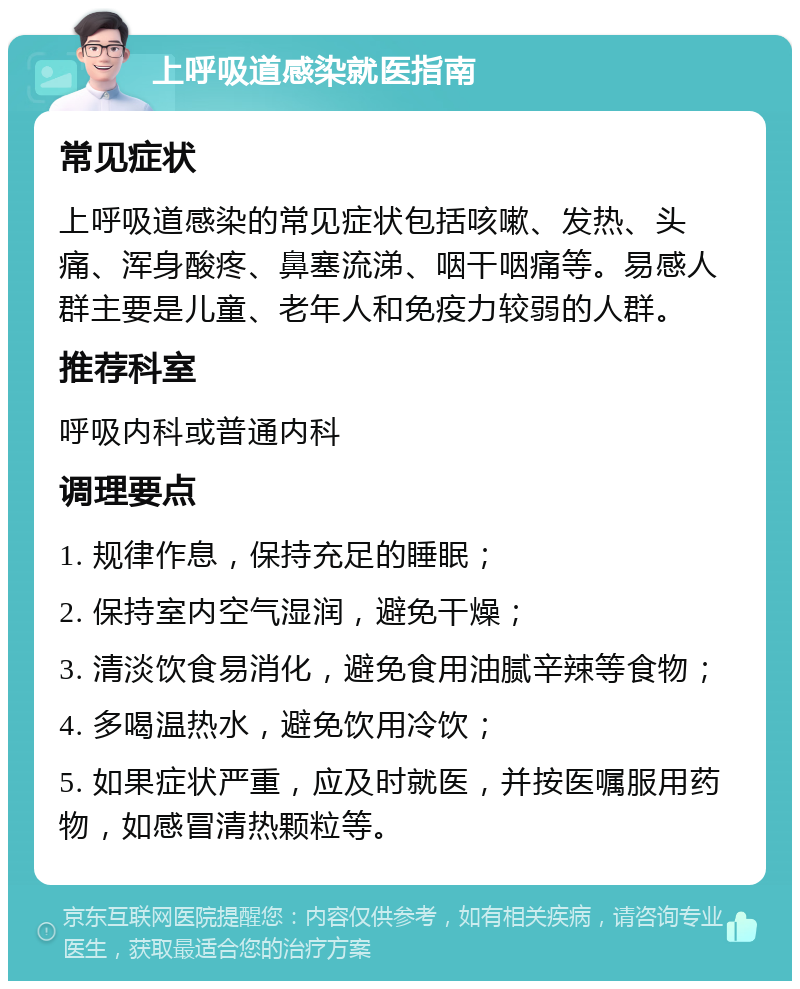 上呼吸道感染就医指南 常见症状 上呼吸道感染的常见症状包括咳嗽、发热、头痛、浑身酸疼、鼻塞流涕、咽干咽痛等。易感人群主要是儿童、老年人和免疫力较弱的人群。 推荐科室 呼吸内科或普通内科 调理要点 1. 规律作息，保持充足的睡眠； 2. 保持室内空气湿润，避免干燥； 3. 清淡饮食易消化，避免食用油腻辛辣等食物； 4. 多喝温热水，避免饮用冷饮； 5. 如果症状严重，应及时就医，并按医嘱服用药物，如感冒清热颗粒等。