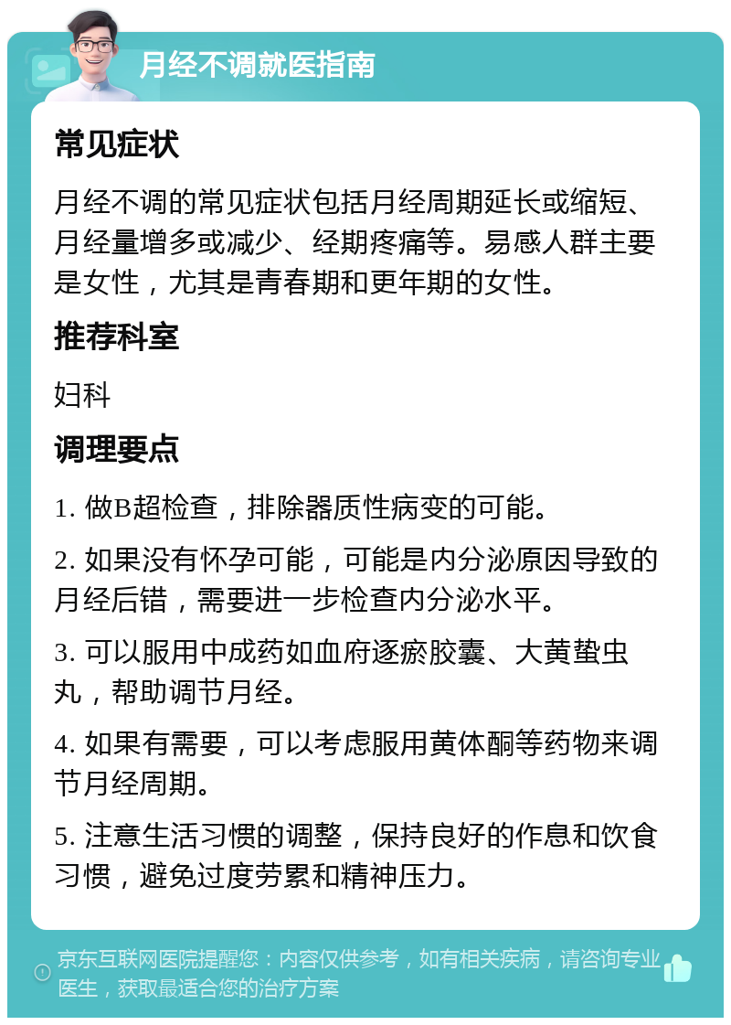 月经不调就医指南 常见症状 月经不调的常见症状包括月经周期延长或缩短、月经量增多或减少、经期疼痛等。易感人群主要是女性，尤其是青春期和更年期的女性。 推荐科室 妇科 调理要点 1. 做B超检查，排除器质性病变的可能。 2. 如果没有怀孕可能，可能是内分泌原因导致的月经后错，需要进一步检查内分泌水平。 3. 可以服用中成药如血府逐瘀胶囊、大黄蛰虫丸，帮助调节月经。 4. 如果有需要，可以考虑服用黄体酮等药物来调节月经周期。 5. 注意生活习惯的调整，保持良好的作息和饮食习惯，避免过度劳累和精神压力。