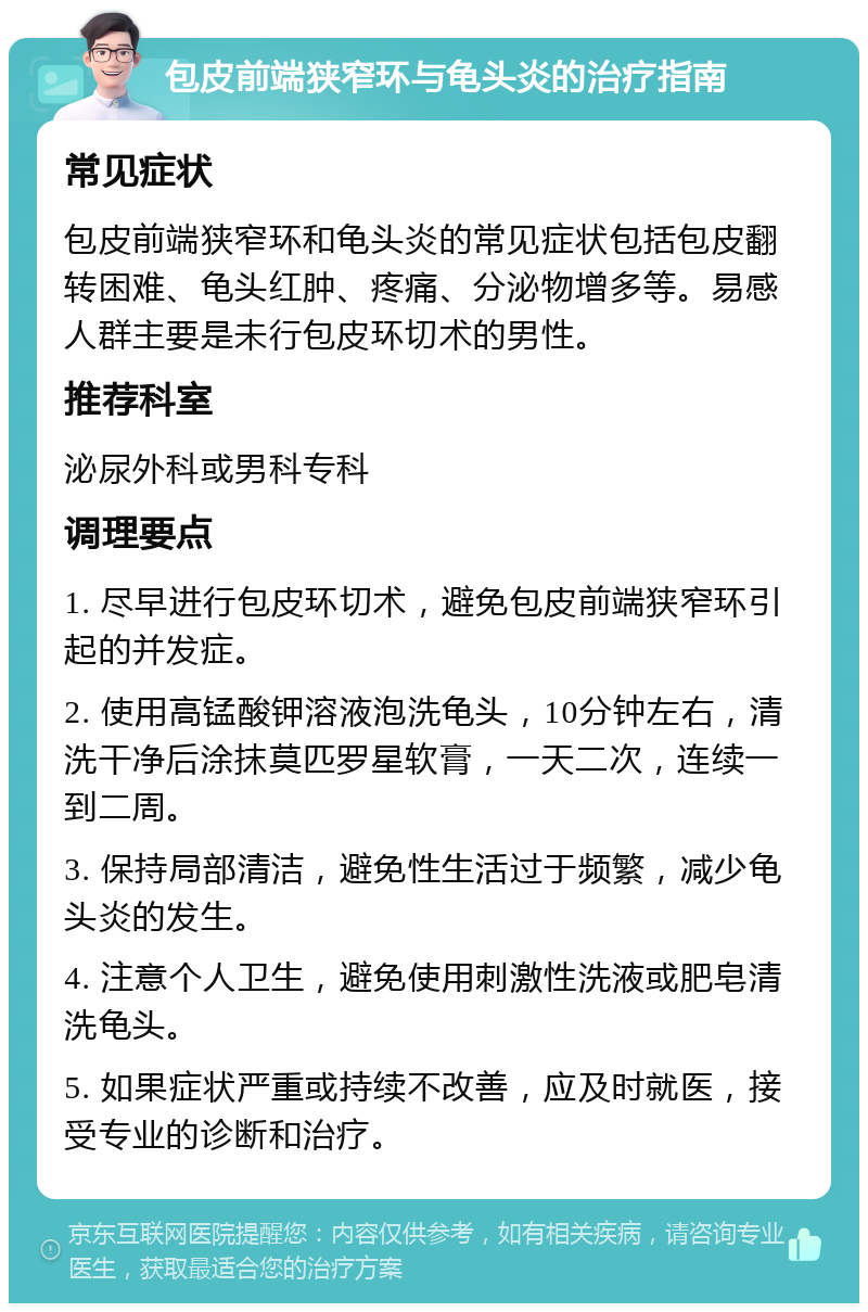 包皮前端狭窄环与龟头炎的治疗指南 常见症状 包皮前端狭窄环和龟头炎的常见症状包括包皮翻转困难、龟头红肿、疼痛、分泌物增多等。易感人群主要是未行包皮环切术的男性。 推荐科室 泌尿外科或男科专科 调理要点 1. 尽早进行包皮环切术，避免包皮前端狭窄环引起的并发症。 2. 使用高锰酸钾溶液泡洗龟头，10分钟左右，清洗干净后涂抹莫匹罗星软膏，一天二次，连续一到二周。 3. 保持局部清洁，避免性生活过于频繁，减少龟头炎的发生。 4. 注意个人卫生，避免使用刺激性洗液或肥皂清洗龟头。 5. 如果症状严重或持续不改善，应及时就医，接受专业的诊断和治疗。