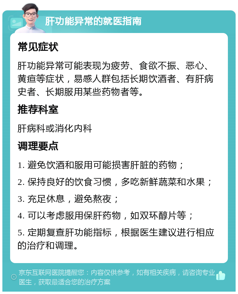 肝功能异常的就医指南 常见症状 肝功能异常可能表现为疲劳、食欲不振、恶心、黄疸等症状，易感人群包括长期饮酒者、有肝病史者、长期服用某些药物者等。 推荐科室 肝病科或消化内科 调理要点 1. 避免饮酒和服用可能损害肝脏的药物； 2. 保持良好的饮食习惯，多吃新鲜蔬菜和水果； 3. 充足休息，避免熬夜； 4. 可以考虑服用保肝药物，如双环醇片等； 5. 定期复查肝功能指标，根据医生建议进行相应的治疗和调理。