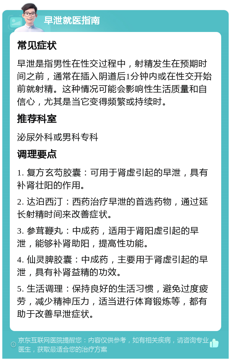 早泄就医指南 常见症状 早泄是指男性在性交过程中，射精发生在预期时间之前，通常在插入阴道后1分钟内或在性交开始前就射精。这种情况可能会影响性生活质量和自信心，尤其是当它变得频繁或持续时。 推荐科室 泌尿外科或男科专科 调理要点 1. 复方玄芶胶囊：可用于肾虚引起的早泄，具有补肾壮阳的作用。 2. 达泊西汀：西药治疗早泄的首选药物，通过延长射精时间来改善症状。 3. 参茸鞭丸：中成药，适用于肾阳虚引起的早泄，能够补肾助阳，提高性功能。 4. 仙灵脾胶囊：中成药，主要用于肾虚引起的早泄，具有补肾益精的功效。 5. 生活调理：保持良好的生活习惯，避免过度疲劳，减少精神压力，适当进行体育锻炼等，都有助于改善早泄症状。