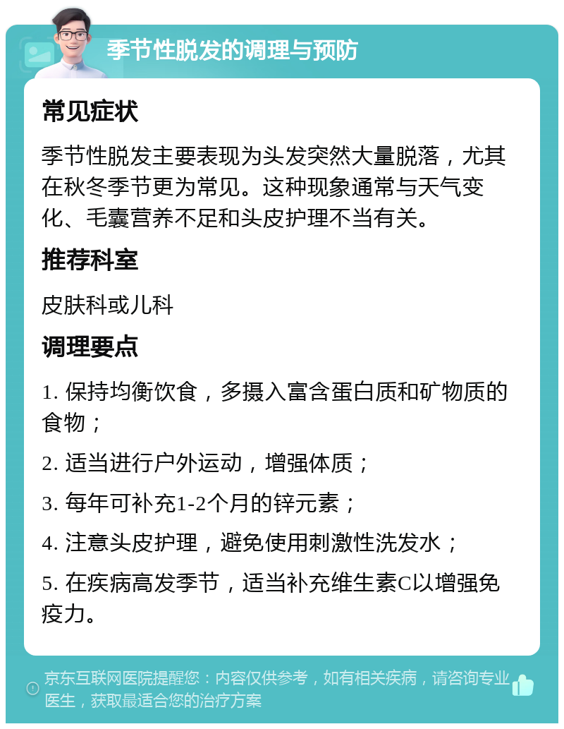 季节性脱发的调理与预防 常见症状 季节性脱发主要表现为头发突然大量脱落，尤其在秋冬季节更为常见。这种现象通常与天气变化、毛囊营养不足和头皮护理不当有关。 推荐科室 皮肤科或儿科 调理要点 1. 保持均衡饮食，多摄入富含蛋白质和矿物质的食物； 2. 适当进行户外运动，增强体质； 3. 每年可补充1-2个月的锌元素； 4. 注意头皮护理，避免使用刺激性洗发水； 5. 在疾病高发季节，适当补充维生素C以增强免疫力。