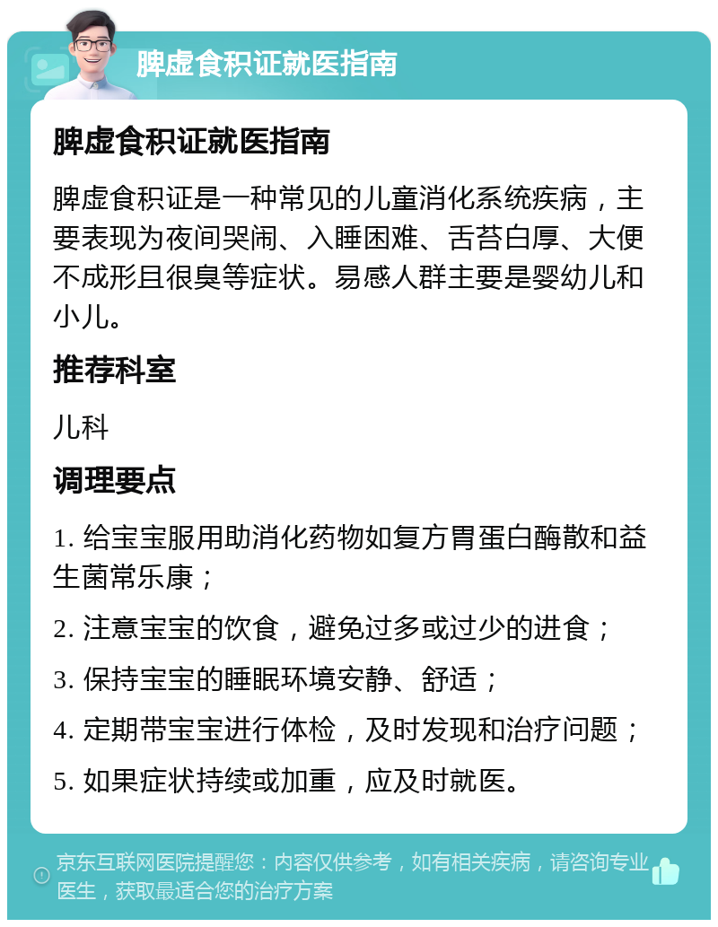 脾虚食积证就医指南 脾虚食积证就医指南 脾虚食积证是一种常见的儿童消化系统疾病，主要表现为夜间哭闹、入睡困难、舌苔白厚、大便不成形且很臭等症状。易感人群主要是婴幼儿和小儿。 推荐科室 儿科 调理要点 1. 给宝宝服用助消化药物如复方胃蛋白酶散和益生菌常乐康； 2. 注意宝宝的饮食，避免过多或过少的进食； 3. 保持宝宝的睡眠环境安静、舒适； 4. 定期带宝宝进行体检，及时发现和治疗问题； 5. 如果症状持续或加重，应及时就医。