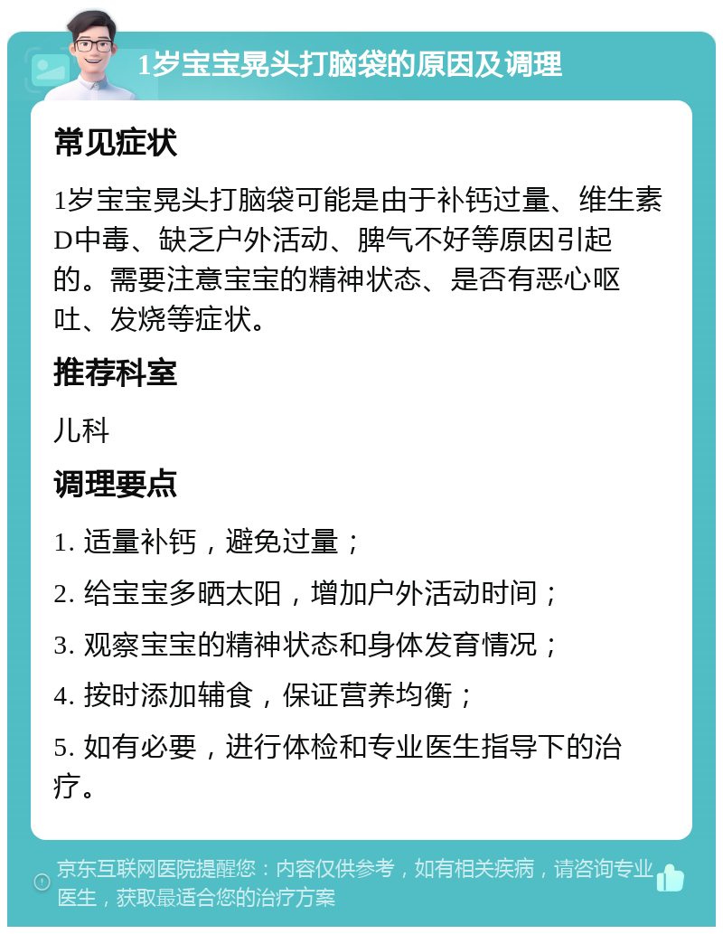 1岁宝宝晃头打脑袋的原因及调理 常见症状 1岁宝宝晃头打脑袋可能是由于补钙过量、维生素D中毒、缺乏户外活动、脾气不好等原因引起的。需要注意宝宝的精神状态、是否有恶心呕吐、发烧等症状。 推荐科室 儿科 调理要点 1. 适量补钙，避免过量； 2. 给宝宝多晒太阳，增加户外活动时间； 3. 观察宝宝的精神状态和身体发育情况； 4. 按时添加辅食，保证营养均衡； 5. 如有必要，进行体检和专业医生指导下的治疗。