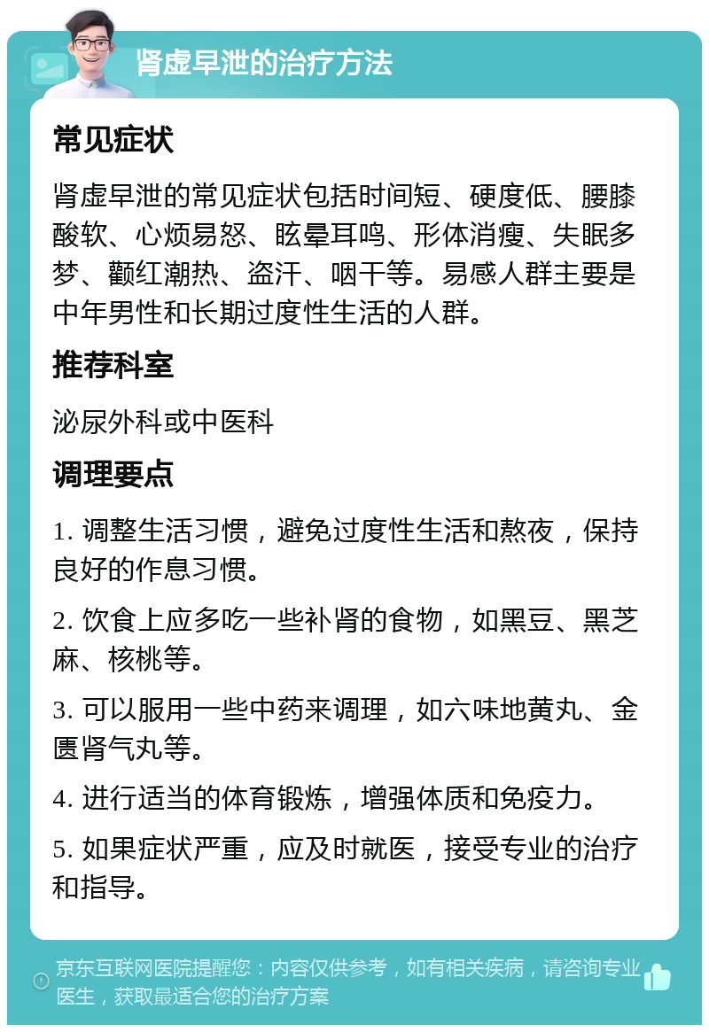 肾虚早泄的治疗方法 常见症状 肾虚早泄的常见症状包括时间短、硬度低、腰膝酸软、心烦易怒、眩晕耳鸣、形体消瘦、失眠多梦、颧红潮热、盗汗、咽干等。易感人群主要是中年男性和长期过度性生活的人群。 推荐科室 泌尿外科或中医科 调理要点 1. 调整生活习惯，避免过度性生活和熬夜，保持良好的作息习惯。 2. 饮食上应多吃一些补肾的食物，如黑豆、黑芝麻、核桃等。 3. 可以服用一些中药来调理，如六味地黄丸、金匮肾气丸等。 4. 进行适当的体育锻炼，增强体质和免疫力。 5. 如果症状严重，应及时就医，接受专业的治疗和指导。