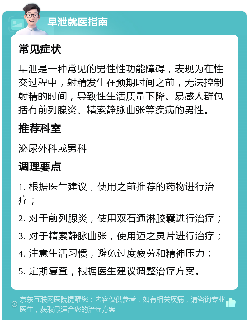 早泄就医指南 常见症状 早泄是一种常见的男性性功能障碍，表现为在性交过程中，射精发生在预期时间之前，无法控制射精的时间，导致性生活质量下降。易感人群包括有前列腺炎、精索静脉曲张等疾病的男性。 推荐科室 泌尿外科或男科 调理要点 1. 根据医生建议，使用之前推荐的药物进行治疗； 2. 对于前列腺炎，使用双石通淋胶囊进行治疗； 3. 对于精索静脉曲张，使用迈之灵片进行治疗； 4. 注意生活习惯，避免过度疲劳和精神压力； 5. 定期复查，根据医生建议调整治疗方案。