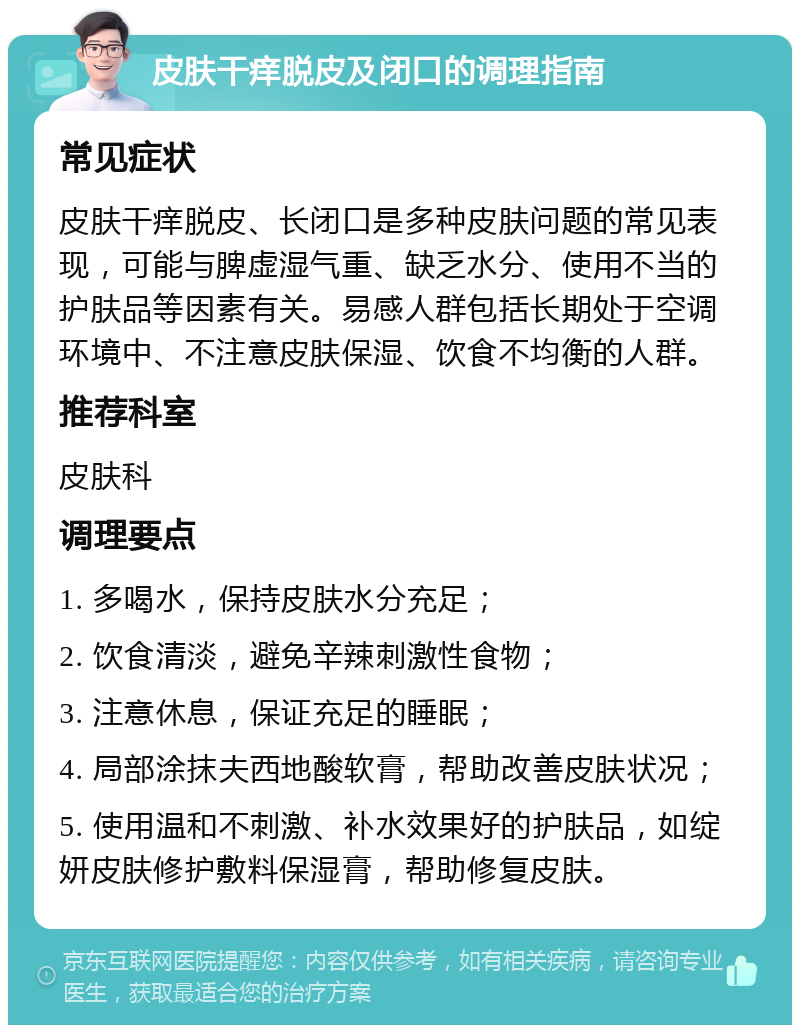 皮肤干痒脱皮及闭口的调理指南 常见症状 皮肤干痒脱皮、长闭口是多种皮肤问题的常见表现，可能与脾虚湿气重、缺乏水分、使用不当的护肤品等因素有关。易感人群包括长期处于空调环境中、不注意皮肤保湿、饮食不均衡的人群。 推荐科室 皮肤科 调理要点 1. 多喝水，保持皮肤水分充足； 2. 饮食清淡，避免辛辣刺激性食物； 3. 注意休息，保证充足的睡眠； 4. 局部涂抹夫西地酸软膏，帮助改善皮肤状况； 5. 使用温和不刺激、补水效果好的护肤品，如绽妍皮肤修护敷料保湿膏，帮助修复皮肤。