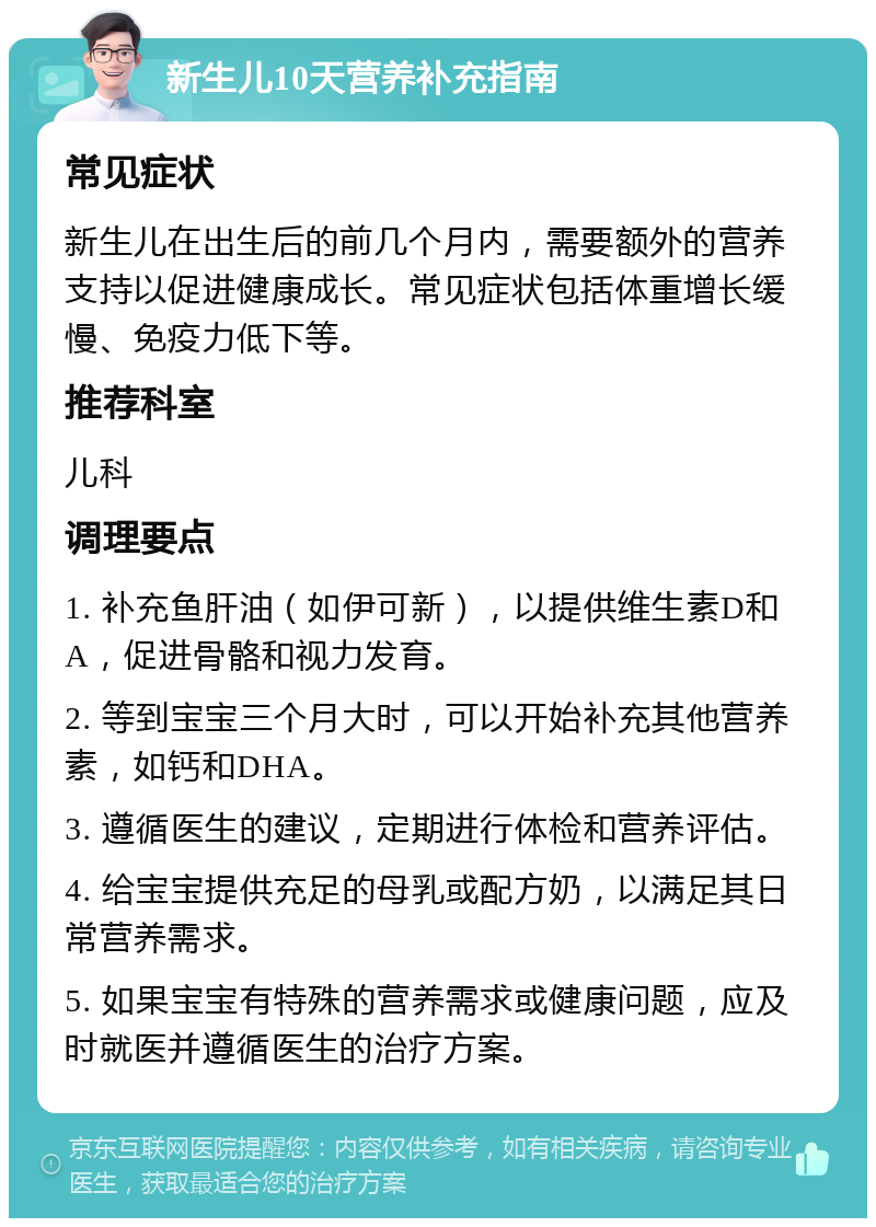 新生儿10天营养补充指南 常见症状 新生儿在出生后的前几个月内，需要额外的营养支持以促进健康成长。常见症状包括体重增长缓慢、免疫力低下等。 推荐科室 儿科 调理要点 1. 补充鱼肝油（如伊可新），以提供维生素D和A，促进骨骼和视力发育。 2. 等到宝宝三个月大时，可以开始补充其他营养素，如钙和DHA。 3. 遵循医生的建议，定期进行体检和营养评估。 4. 给宝宝提供充足的母乳或配方奶，以满足其日常营养需求。 5. 如果宝宝有特殊的营养需求或健康问题，应及时就医并遵循医生的治疗方案。