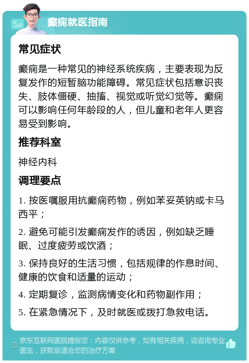 癫痫就医指南 常见症状 癫痫是一种常见的神经系统疾病，主要表现为反复发作的短暂脑功能障碍。常见症状包括意识丧失、肢体僵硬、抽搐、视觉或听觉幻觉等。癫痫可以影响任何年龄段的人，但儿童和老年人更容易受到影响。 推荐科室 神经内科 调理要点 1. 按医嘱服用抗癫痫药物，例如苯妥英钠或卡马西平； 2. 避免可能引发癫痫发作的诱因，例如缺乏睡眠、过度疲劳或饮酒； 3. 保持良好的生活习惯，包括规律的作息时间、健康的饮食和适量的运动； 4. 定期复诊，监测病情变化和药物副作用； 5. 在紧急情况下，及时就医或拨打急救电话。