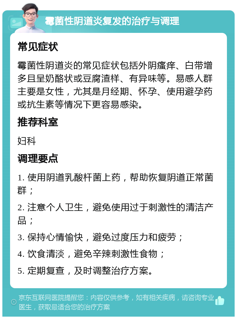 霉菌性阴道炎复发的治疗与调理 常见症状 霉菌性阴道炎的常见症状包括外阴瘙痒、白带增多且呈奶酪状或豆腐渣样、有异味等。易感人群主要是女性，尤其是月经期、怀孕、使用避孕药或抗生素等情况下更容易感染。 推荐科室 妇科 调理要点 1. 使用阴道乳酸杆菌上药，帮助恢复阴道正常菌群； 2. 注意个人卫生，避免使用过于刺激性的清洁产品； 3. 保持心情愉快，避免过度压力和疲劳； 4. 饮食清淡，避免辛辣刺激性食物； 5. 定期复查，及时调整治疗方案。