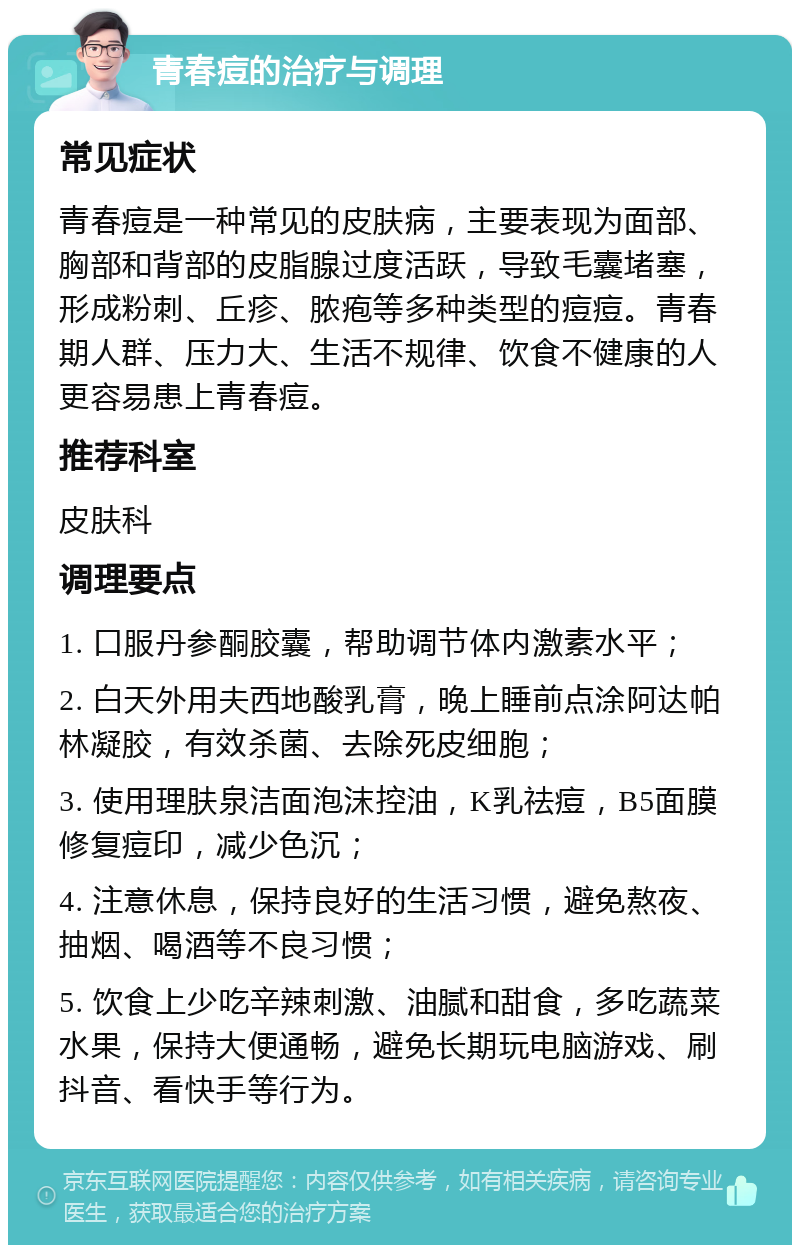 青春痘的治疗与调理 常见症状 青春痘是一种常见的皮肤病，主要表现为面部、胸部和背部的皮脂腺过度活跃，导致毛囊堵塞，形成粉刺、丘疹、脓疱等多种类型的痘痘。青春期人群、压力大、生活不规律、饮食不健康的人更容易患上青春痘。 推荐科室 皮肤科 调理要点 1. 口服丹参酮胶囊，帮助调节体内激素水平； 2. 白天外用夫西地酸乳膏，晚上睡前点涂阿达帕林凝胶，有效杀菌、去除死皮细胞； 3. 使用理肤泉洁面泡沫控油，K乳祛痘，B5面膜修复痘印，减少色沉； 4. 注意休息，保持良好的生活习惯，避免熬夜、抽烟、喝酒等不良习惯； 5. 饮食上少吃辛辣刺激、油腻和甜食，多吃蔬菜水果，保持大便通畅，避免长期玩电脑游戏、刷抖音、看快手等行为。