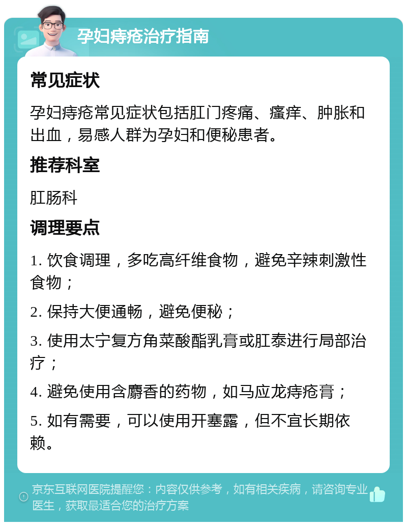 孕妇痔疮治疗指南 常见症状 孕妇痔疮常见症状包括肛门疼痛、瘙痒、肿胀和出血，易感人群为孕妇和便秘患者。 推荐科室 肛肠科 调理要点 1. 饮食调理，多吃高纤维食物，避免辛辣刺激性食物； 2. 保持大便通畅，避免便秘； 3. 使用太宁复方角菜酸酯乳膏或肛泰进行局部治疗； 4. 避免使用含麝香的药物，如马应龙痔疮膏； 5. 如有需要，可以使用开塞露，但不宜长期依赖。