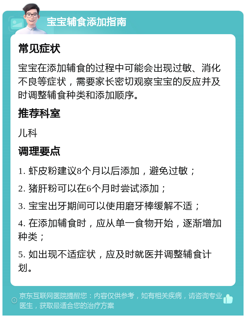 宝宝辅食添加指南 常见症状 宝宝在添加辅食的过程中可能会出现过敏、消化不良等症状，需要家长密切观察宝宝的反应并及时调整辅食种类和添加顺序。 推荐科室 儿科 调理要点 1. 虾皮粉建议8个月以后添加，避免过敏； 2. 猪肝粉可以在6个月时尝试添加； 3. 宝宝出牙期间可以使用磨牙棒缓解不适； 4. 在添加辅食时，应从单一食物开始，逐渐增加种类； 5. 如出现不适症状，应及时就医并调整辅食计划。