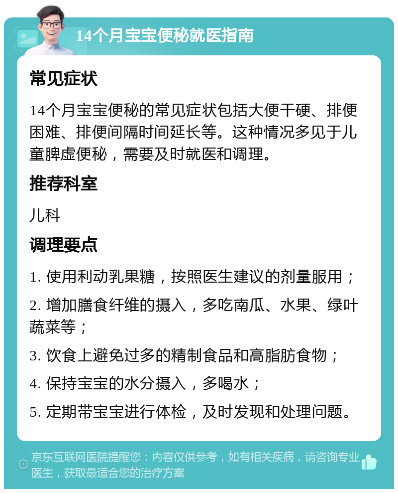 14个月宝宝便秘就医指南 常见症状 14个月宝宝便秘的常见症状包括大便干硬、排便困难、排便间隔时间延长等。这种情况多见于儿童脾虚便秘，需要及时就医和调理。 推荐科室 儿科 调理要点 1. 使用利动乳果糖，按照医生建议的剂量服用； 2. 增加膳食纤维的摄入，多吃南瓜、水果、绿叶蔬菜等； 3. 饮食上避免过多的精制食品和高脂肪食物； 4. 保持宝宝的水分摄入，多喝水； 5. 定期带宝宝进行体检，及时发现和处理问题。