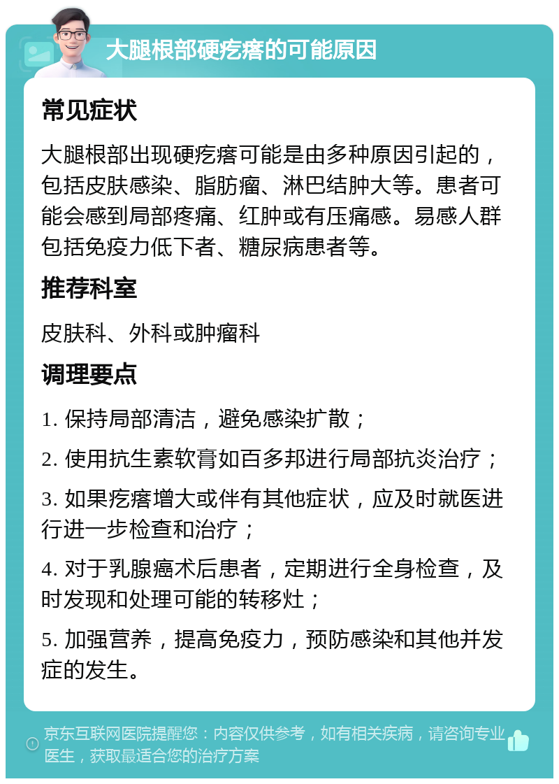 大腿根部硬疙瘩的可能原因 常见症状 大腿根部出现硬疙瘩可能是由多种原因引起的，包括皮肤感染、脂肪瘤、淋巴结肿大等。患者可能会感到局部疼痛、红肿或有压痛感。易感人群包括免疫力低下者、糖尿病患者等。 推荐科室 皮肤科、外科或肿瘤科 调理要点 1. 保持局部清洁，避免感染扩散； 2. 使用抗生素软膏如百多邦进行局部抗炎治疗； 3. 如果疙瘩增大或伴有其他症状，应及时就医进行进一步检查和治疗； 4. 对于乳腺癌术后患者，定期进行全身检查，及时发现和处理可能的转移灶； 5. 加强营养，提高免疫力，预防感染和其他并发症的发生。