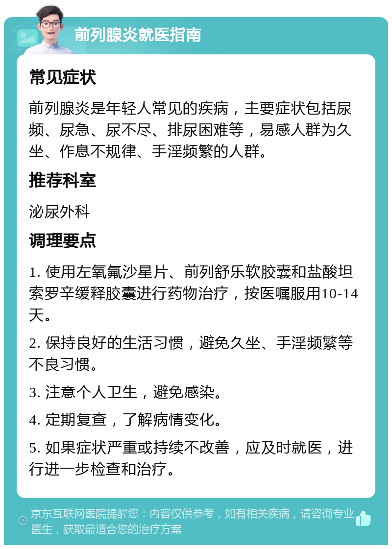 前列腺炎就医指南 常见症状 前列腺炎是年轻人常见的疾病，主要症状包括尿频、尿急、尿不尽、排尿困难等，易感人群为久坐、作息不规律、手淫频繁的人群。 推荐科室 泌尿外科 调理要点 1. 使用左氧氟沙星片、前列舒乐软胶囊和盐酸坦索罗辛缓释胶囊进行药物治疗，按医嘱服用10-14天。 2. 保持良好的生活习惯，避免久坐、手淫频繁等不良习惯。 3. 注意个人卫生，避免感染。 4. 定期复查，了解病情变化。 5. 如果症状严重或持续不改善，应及时就医，进行进一步检查和治疗。