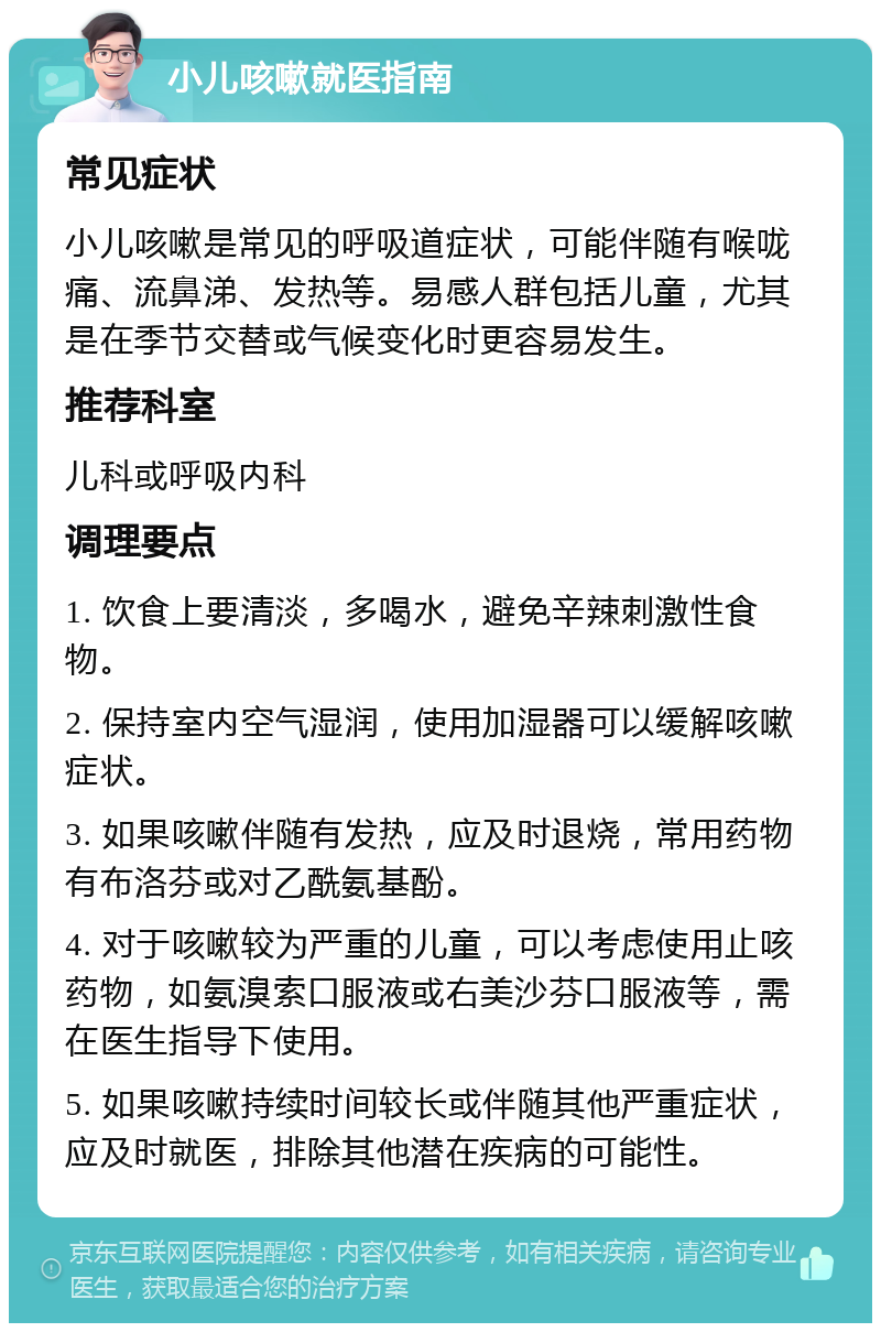 小儿咳嗽就医指南 常见症状 小儿咳嗽是常见的呼吸道症状，可能伴随有喉咙痛、流鼻涕、发热等。易感人群包括儿童，尤其是在季节交替或气候变化时更容易发生。 推荐科室 儿科或呼吸内科 调理要点 1. 饮食上要清淡，多喝水，避免辛辣刺激性食物。 2. 保持室内空气湿润，使用加湿器可以缓解咳嗽症状。 3. 如果咳嗽伴随有发热，应及时退烧，常用药物有布洛芬或对乙酰氨基酚。 4. 对于咳嗽较为严重的儿童，可以考虑使用止咳药物，如氨溴索口服液或右美沙芬口服液等，需在医生指导下使用。 5. 如果咳嗽持续时间较长或伴随其他严重症状，应及时就医，排除其他潜在疾病的可能性。