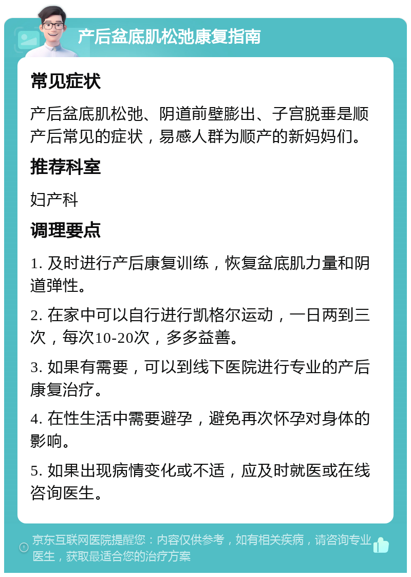 产后盆底肌松弛康复指南 常见症状 产后盆底肌松弛、阴道前壁膨出、子宫脱垂是顺产后常见的症状，易感人群为顺产的新妈妈们。 推荐科室 妇产科 调理要点 1. 及时进行产后康复训练，恢复盆底肌力量和阴道弹性。 2. 在家中可以自行进行凯格尔运动，一日两到三次，每次10-20次，多多益善。 3. 如果有需要，可以到线下医院进行专业的产后康复治疗。 4. 在性生活中需要避孕，避免再次怀孕对身体的影响。 5. 如果出现病情变化或不适，应及时就医或在线咨询医生。