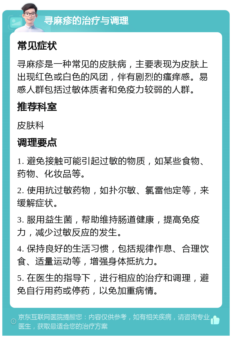 寻麻疹的治疗与调理 常见症状 寻麻疹是一种常见的皮肤病，主要表现为皮肤上出现红色或白色的风团，伴有剧烈的瘙痒感。易感人群包括过敏体质者和免疫力较弱的人群。 推荐科室 皮肤科 调理要点 1. 避免接触可能引起过敏的物质，如某些食物、药物、化妆品等。 2. 使用抗过敏药物，如扑尔敏、氯雷他定等，来缓解症状。 3. 服用益生菌，帮助维持肠道健康，提高免疫力，减少过敏反应的发生。 4. 保持良好的生活习惯，包括规律作息、合理饮食、适量运动等，增强身体抵抗力。 5. 在医生的指导下，进行相应的治疗和调理，避免自行用药或停药，以免加重病情。