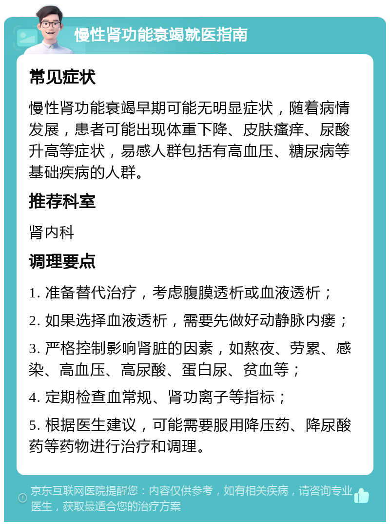 慢性肾功能衰竭就医指南 常见症状 慢性肾功能衰竭早期可能无明显症状，随着病情发展，患者可能出现体重下降、皮肤瘙痒、尿酸升高等症状，易感人群包括有高血压、糖尿病等基础疾病的人群。 推荐科室 肾内科 调理要点 1. 准备替代治疗，考虑腹膜透析或血液透析； 2. 如果选择血液透析，需要先做好动静脉内瘘； 3. 严格控制影响肾脏的因素，如熬夜、劳累、感染、高血压、高尿酸、蛋白尿、贫血等； 4. 定期检查血常规、肾功离子等指标； 5. 根据医生建议，可能需要服用降压药、降尿酸药等药物进行治疗和调理。