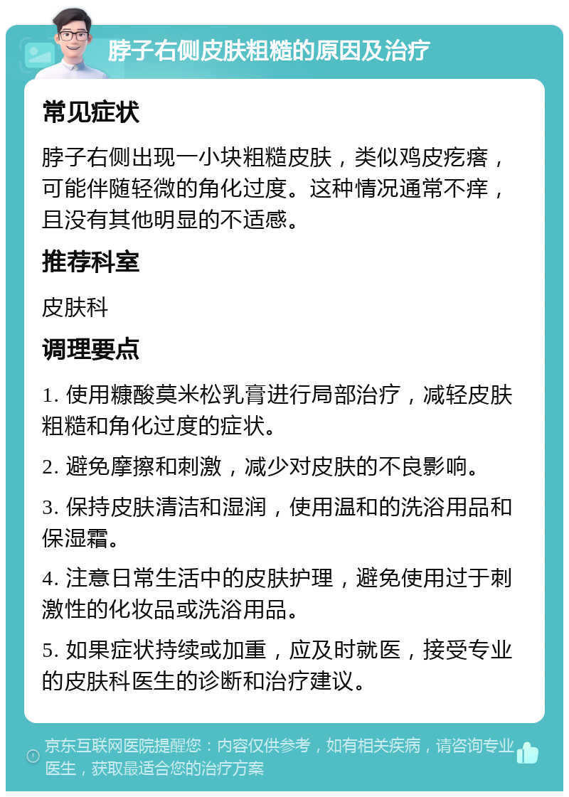 脖子右侧皮肤粗糙的原因及治疗 常见症状 脖子右侧出现一小块粗糙皮肤，类似鸡皮疙瘩，可能伴随轻微的角化过度。这种情况通常不痒，且没有其他明显的不适感。 推荐科室 皮肤科 调理要点 1. 使用糠酸莫米松乳膏进行局部治疗，减轻皮肤粗糙和角化过度的症状。 2. 避免摩擦和刺激，减少对皮肤的不良影响。 3. 保持皮肤清洁和湿润，使用温和的洗浴用品和保湿霜。 4. 注意日常生活中的皮肤护理，避免使用过于刺激性的化妆品或洗浴用品。 5. 如果症状持续或加重，应及时就医，接受专业的皮肤科医生的诊断和治疗建议。