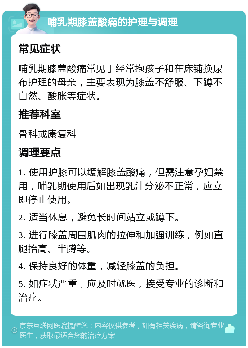 哺乳期膝盖酸痛的护理与调理 常见症状 哺乳期膝盖酸痛常见于经常抱孩子和在床铺换尿布护理的母亲，主要表现为膝盖不舒服、下蹲不自然、酸胀等症状。 推荐科室 骨科或康复科 调理要点 1. 使用护膝可以缓解膝盖酸痛，但需注意孕妇禁用，哺乳期使用后如出现乳汁分泌不正常，应立即停止使用。 2. 适当休息，避免长时间站立或蹲下。 3. 进行膝盖周围肌肉的拉伸和加强训练，例如直腿抬高、半蹲等。 4. 保持良好的体重，减轻膝盖的负担。 5. 如症状严重，应及时就医，接受专业的诊断和治疗。