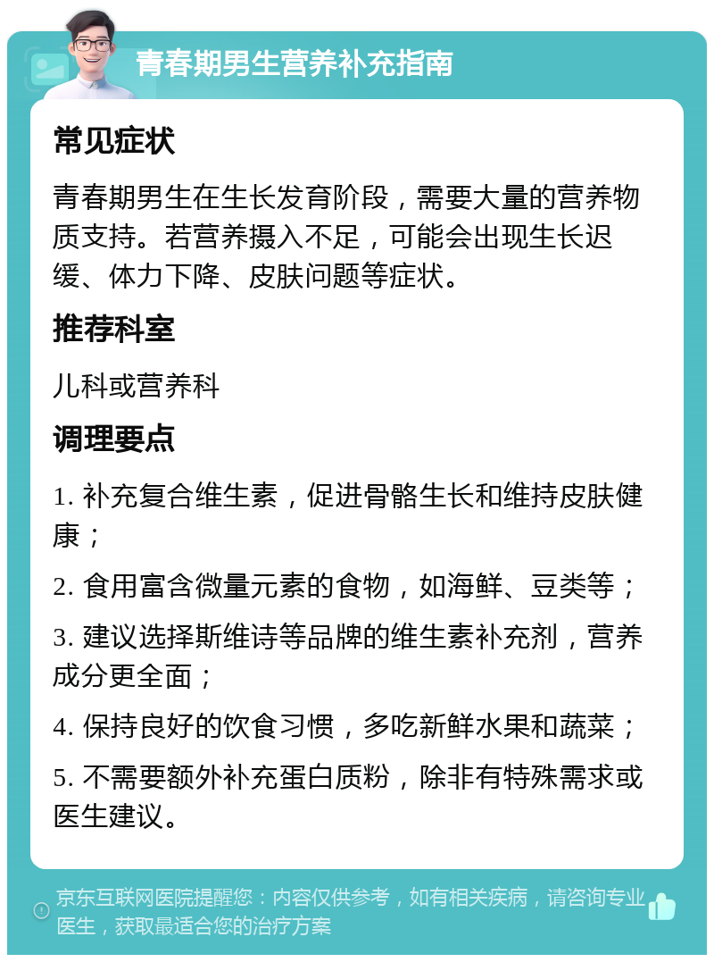 青春期男生营养补充指南 常见症状 青春期男生在生长发育阶段，需要大量的营养物质支持。若营养摄入不足，可能会出现生长迟缓、体力下降、皮肤问题等症状。 推荐科室 儿科或营养科 调理要点 1. 补充复合维生素，促进骨骼生长和维持皮肤健康； 2. 食用富含微量元素的食物，如海鲜、豆类等； 3. 建议选择斯维诗等品牌的维生素补充剂，营养成分更全面； 4. 保持良好的饮食习惯，多吃新鲜水果和蔬菜； 5. 不需要额外补充蛋白质粉，除非有特殊需求或医生建议。