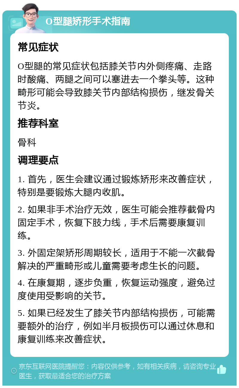 O型腿矫形手术指南 常见症状 O型腿的常见症状包括膝关节内外侧疼痛、走路时酸痛、两腿之间可以塞进去一个拳头等。这种畸形可能会导致膝关节内部结构损伤，继发骨关节炎。 推荐科室 骨科 调理要点 1. 首先，医生会建议通过锻炼矫形来改善症状，特别是要锻炼大腿内收肌。 2. 如果非手术治疗无效，医生可能会推荐截骨内固定手术，恢复下肢力线，手术后需要康复训练。 3. 外固定架矫形周期较长，适用于不能一次截骨解决的严重畸形或儿童需要考虑生长的问题。 4. 在康复期，逐步负重，恢复运动强度，避免过度使用受影响的关节。 5. 如果已经发生了膝关节内部结构损伤，可能需要额外的治疗，例如半月板损伤可以通过休息和康复训练来改善症状。