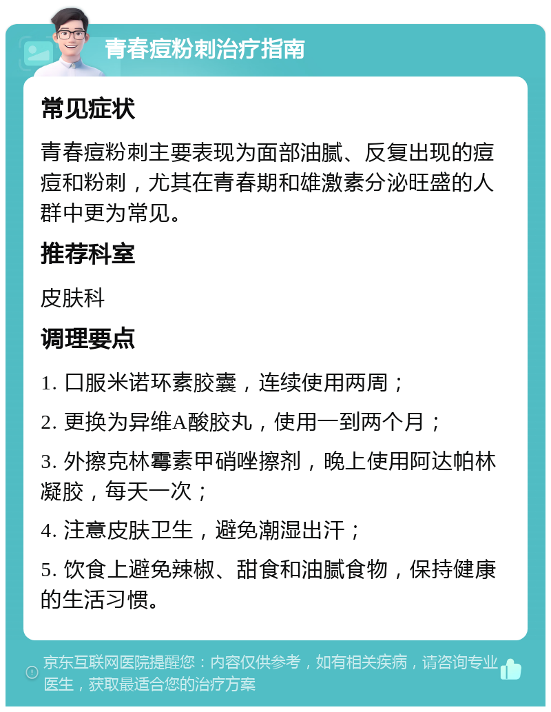 青春痘粉刺治疗指南 常见症状 青春痘粉刺主要表现为面部油腻、反复出现的痘痘和粉刺，尤其在青春期和雄激素分泌旺盛的人群中更为常见。 推荐科室 皮肤科 调理要点 1. 口服米诺环素胶囊，连续使用两周； 2. 更换为异维A酸胶丸，使用一到两个月； 3. 外擦克林霉素甲硝唑擦剂，晚上使用阿达帕林凝胶，每天一次； 4. 注意皮肤卫生，避免潮湿出汗； 5. 饮食上避免辣椒、甜食和油腻食物，保持健康的生活习惯。