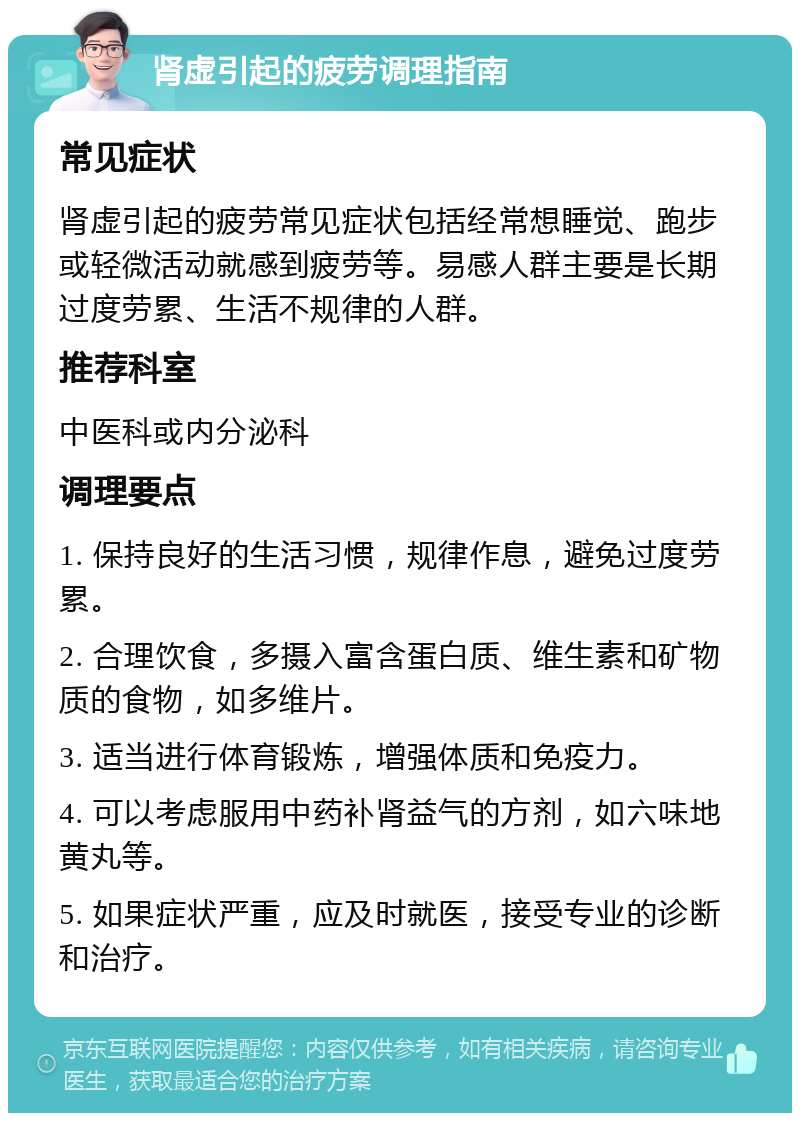 肾虚引起的疲劳调理指南 常见症状 肾虚引起的疲劳常见症状包括经常想睡觉、跑步或轻微活动就感到疲劳等。易感人群主要是长期过度劳累、生活不规律的人群。 推荐科室 中医科或内分泌科 调理要点 1. 保持良好的生活习惯，规律作息，避免过度劳累。 2. 合理饮食，多摄入富含蛋白质、维生素和矿物质的食物，如多维片。 3. 适当进行体育锻炼，增强体质和免疫力。 4. 可以考虑服用中药补肾益气的方剂，如六味地黄丸等。 5. 如果症状严重，应及时就医，接受专业的诊断和治疗。