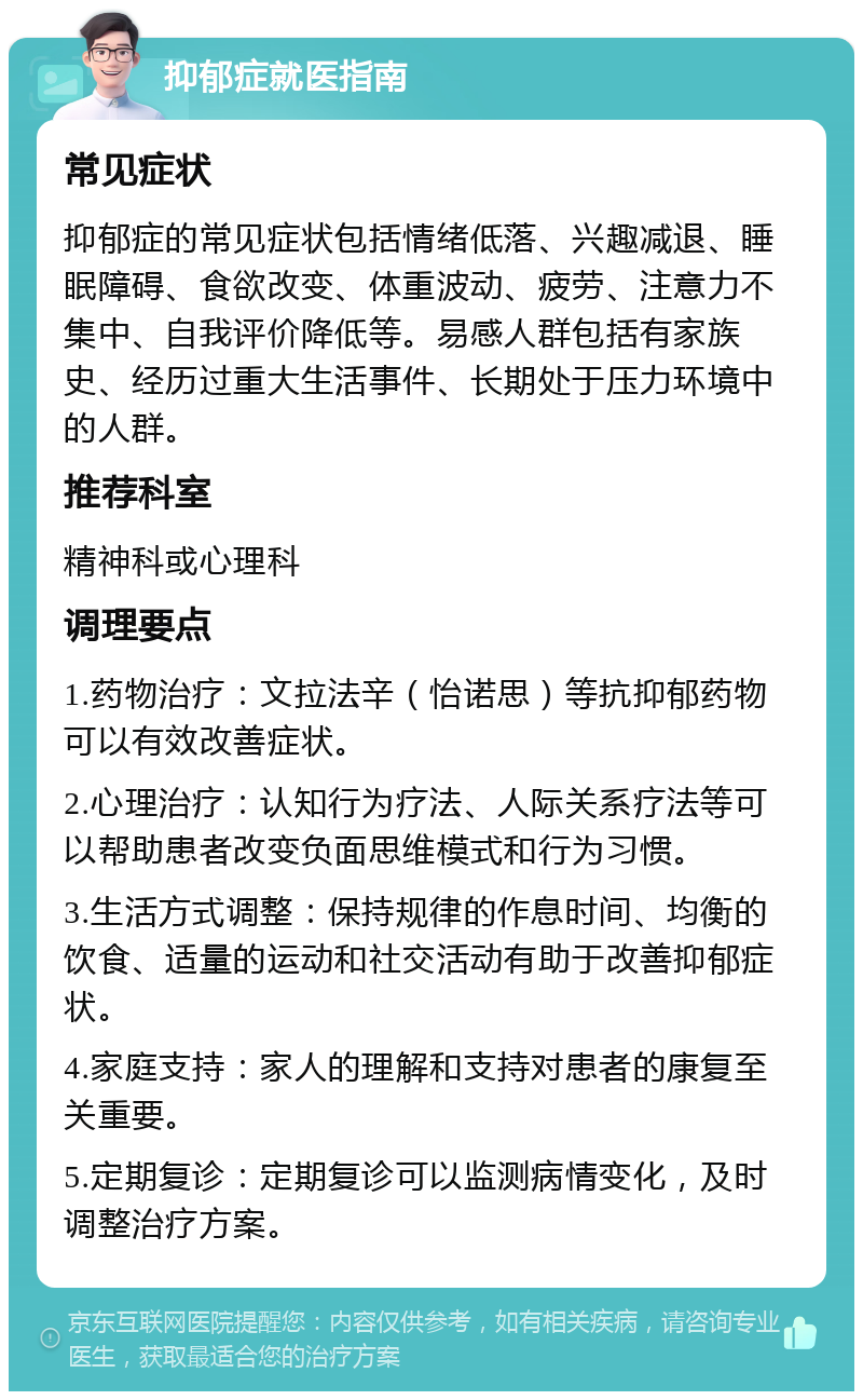 抑郁症就医指南 常见症状 抑郁症的常见症状包括情绪低落、兴趣减退、睡眠障碍、食欲改变、体重波动、疲劳、注意力不集中、自我评价降低等。易感人群包括有家族史、经历过重大生活事件、长期处于压力环境中的人群。 推荐科室 精神科或心理科 调理要点 1.药物治疗：文拉法辛（怡诺思）等抗抑郁药物可以有效改善症状。 2.心理治疗：认知行为疗法、人际关系疗法等可以帮助患者改变负面思维模式和行为习惯。 3.生活方式调整：保持规律的作息时间、均衡的饮食、适量的运动和社交活动有助于改善抑郁症状。 4.家庭支持：家人的理解和支持对患者的康复至关重要。 5.定期复诊：定期复诊可以监测病情变化，及时调整治疗方案。