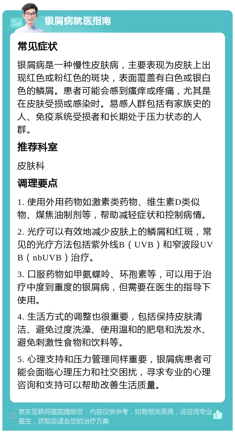 银屑病就医指南 常见症状 银屑病是一种慢性皮肤病，主要表现为皮肤上出现红色或粉红色的斑块，表面覆盖有白色或银白色的鳞屑。患者可能会感到瘙痒或疼痛，尤其是在皮肤受损或感染时。易感人群包括有家族史的人、免疫系统受损者和长期处于压力状态的人群。 推荐科室 皮肤科 调理要点 1. 使用外用药物如激素类药物、维生素D类似物、煤焦油制剂等，帮助减轻症状和控制病情。 2. 光疗可以有效地减少皮肤上的鳞屑和红斑，常见的光疗方法包括紫外线B（UVB）和窄波段UVB（nbUVB）治疗。 3. 口服药物如甲氨蝶呤、环孢素等，可以用于治疗中度到重度的银屑病，但需要在医生的指导下使用。 4. 生活方式的调整也很重要，包括保持皮肤清洁、避免过度洗澡、使用温和的肥皂和洗发水、避免刺激性食物和饮料等。 5. 心理支持和压力管理同样重要，银屑病患者可能会面临心理压力和社交困扰，寻求专业的心理咨询和支持可以帮助改善生活质量。