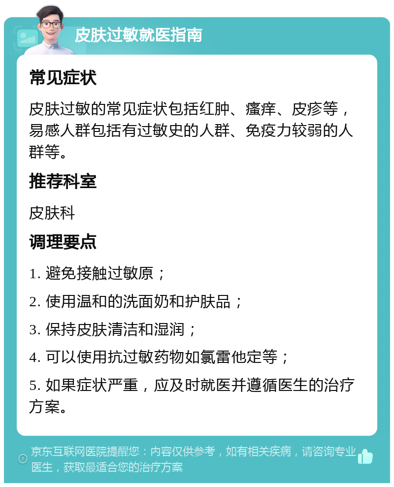 皮肤过敏就医指南 常见症状 皮肤过敏的常见症状包括红肿、瘙痒、皮疹等，易感人群包括有过敏史的人群、免疫力较弱的人群等。 推荐科室 皮肤科 调理要点 1. 避免接触过敏原； 2. 使用温和的洗面奶和护肤品； 3. 保持皮肤清洁和湿润； 4. 可以使用抗过敏药物如氯雷他定等； 5. 如果症状严重，应及时就医并遵循医生的治疗方案。