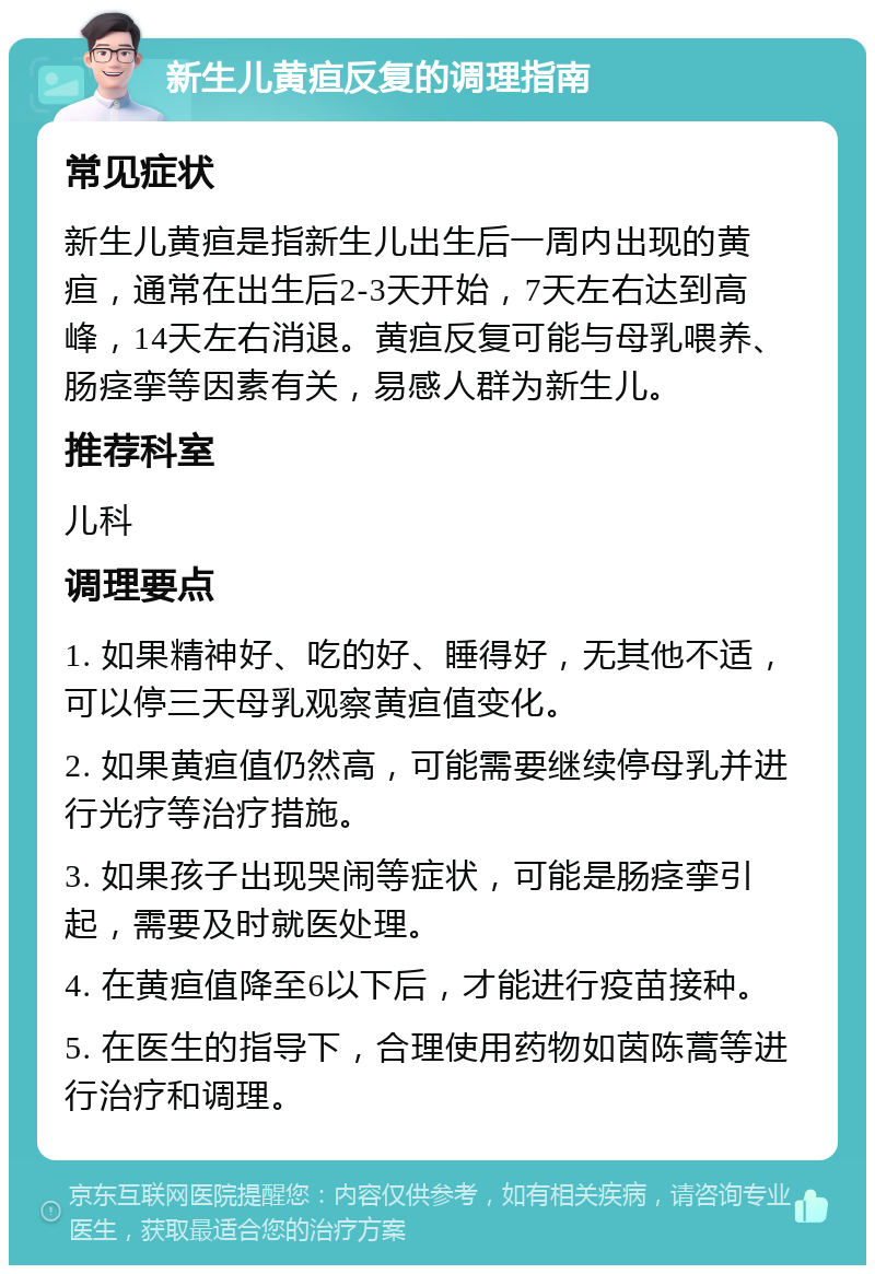 新生儿黄疸反复的调理指南 常见症状 新生儿黄疸是指新生儿出生后一周内出现的黄疸，通常在出生后2-3天开始，7天左右达到高峰，14天左右消退。黄疸反复可能与母乳喂养、肠痉挛等因素有关，易感人群为新生儿。 推荐科室 儿科 调理要点 1. 如果精神好、吃的好、睡得好，无其他不适，可以停三天母乳观察黄疸值变化。 2. 如果黄疸值仍然高，可能需要继续停母乳并进行光疗等治疗措施。 3. 如果孩子出现哭闹等症状，可能是肠痉挛引起，需要及时就医处理。 4. 在黄疸值降至6以下后，才能进行疫苗接种。 5. 在医生的指导下，合理使用药物如茵陈蒿等进行治疗和调理。