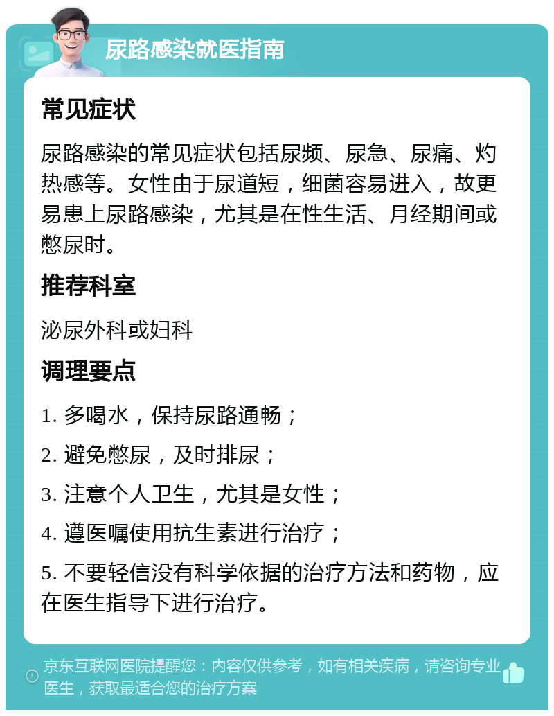 尿路感染就医指南 常见症状 尿路感染的常见症状包括尿频、尿急、尿痛、灼热感等。女性由于尿道短，细菌容易进入，故更易患上尿路感染，尤其是在性生活、月经期间或憋尿时。 推荐科室 泌尿外科或妇科 调理要点 1. 多喝水，保持尿路通畅； 2. 避免憋尿，及时排尿； 3. 注意个人卫生，尤其是女性； 4. 遵医嘱使用抗生素进行治疗； 5. 不要轻信没有科学依据的治疗方法和药物，应在医生指导下进行治疗。