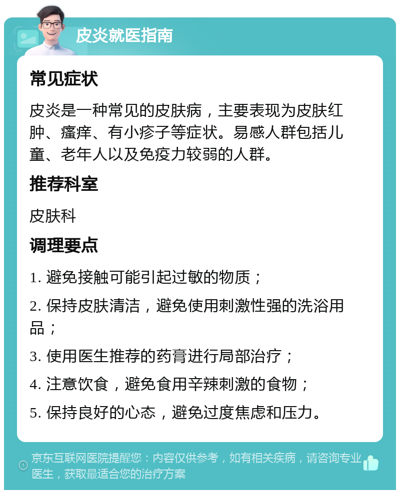 皮炎就医指南 常见症状 皮炎是一种常见的皮肤病，主要表现为皮肤红肿、瘙痒、有小疹子等症状。易感人群包括儿童、老年人以及免疫力较弱的人群。 推荐科室 皮肤科 调理要点 1. 避免接触可能引起过敏的物质； 2. 保持皮肤清洁，避免使用刺激性强的洗浴用品； 3. 使用医生推荐的药膏进行局部治疗； 4. 注意饮食，避免食用辛辣刺激的食物； 5. 保持良好的心态，避免过度焦虑和压力。