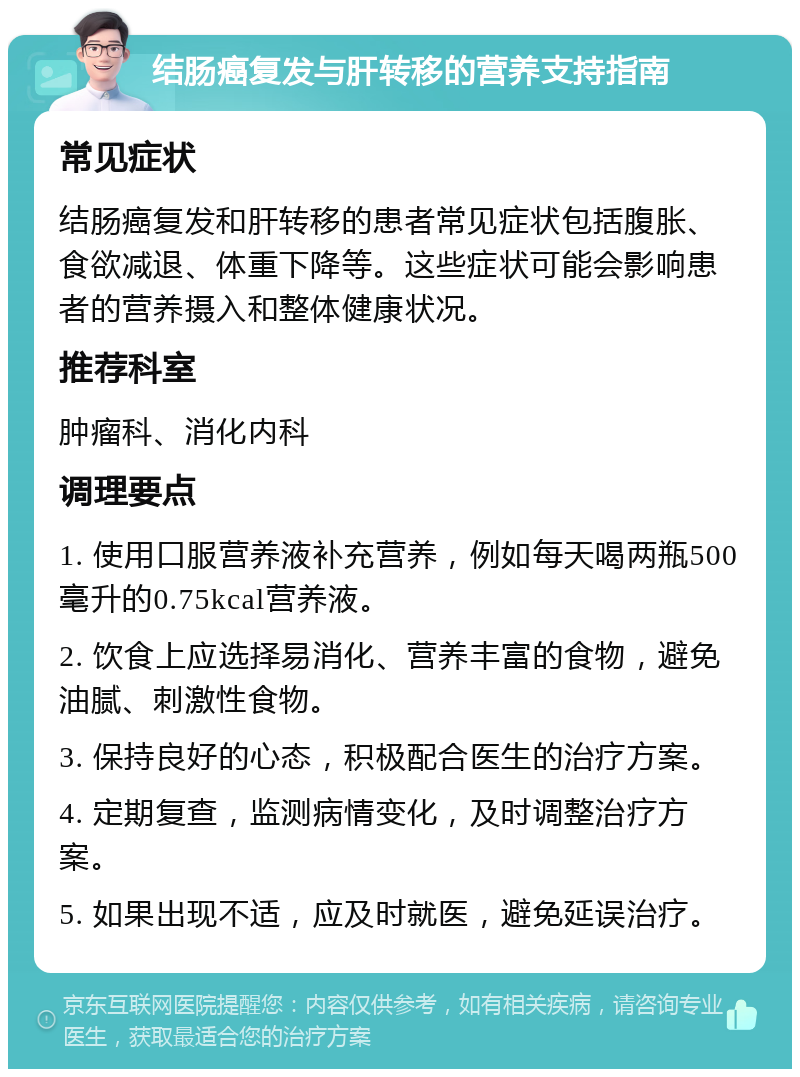 结肠癌复发与肝转移的营养支持指南 常见症状 结肠癌复发和肝转移的患者常见症状包括腹胀、食欲减退、体重下降等。这些症状可能会影响患者的营养摄入和整体健康状况。 推荐科室 肿瘤科、消化内科 调理要点 1. 使用口服营养液补充营养，例如每天喝两瓶500毫升的0.75kcal营养液。 2. 饮食上应选择易消化、营养丰富的食物，避免油腻、刺激性食物。 3. 保持良好的心态，积极配合医生的治疗方案。 4. 定期复查，监测病情变化，及时调整治疗方案。 5. 如果出现不适，应及时就医，避免延误治疗。