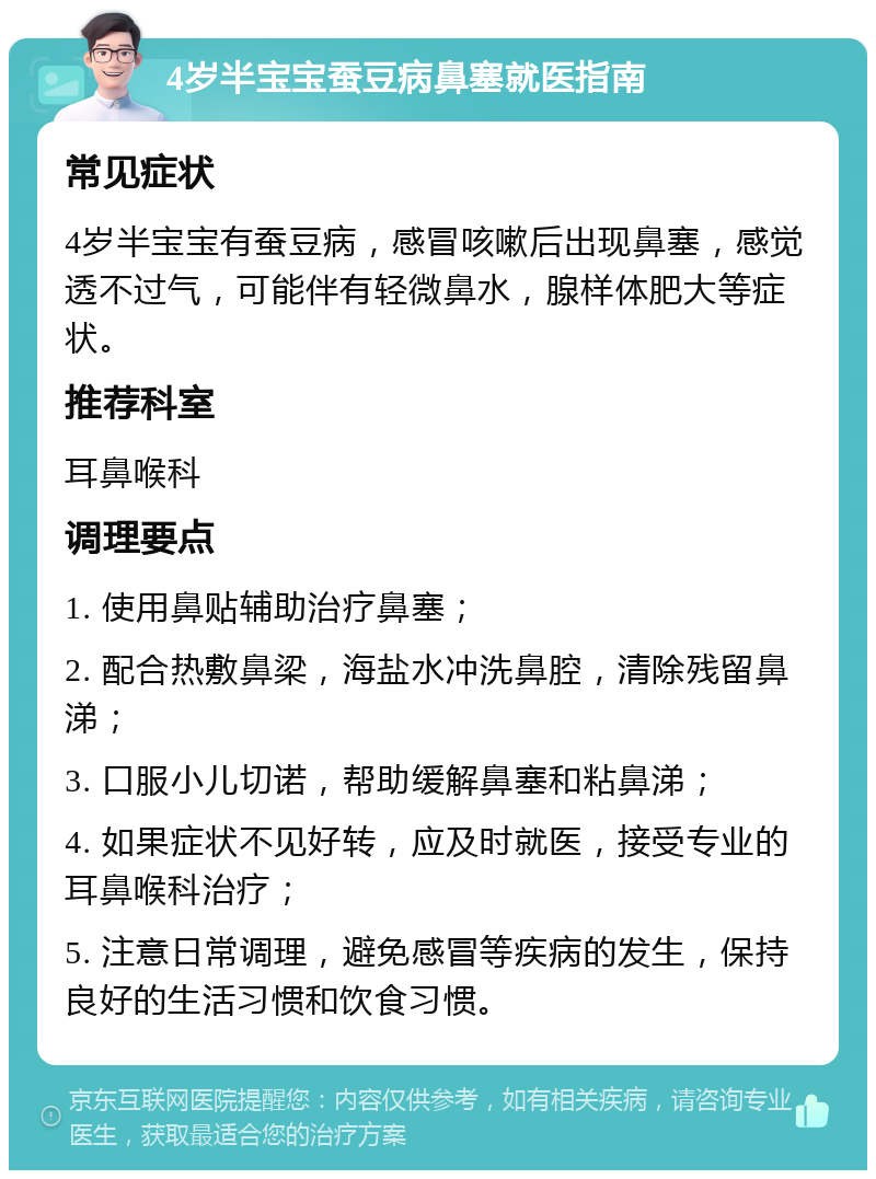 4岁半宝宝蚕豆病鼻塞就医指南 常见症状 4岁半宝宝有蚕豆病，感冒咳嗽后出现鼻塞，感觉透不过气，可能伴有轻微鼻水，腺样体肥大等症状。 推荐科室 耳鼻喉科 调理要点 1. 使用鼻贴辅助治疗鼻塞； 2. 配合热敷鼻梁，海盐水冲洗鼻腔，清除残留鼻涕； 3. 口服小儿切诺，帮助缓解鼻塞和粘鼻涕； 4. 如果症状不见好转，应及时就医，接受专业的耳鼻喉科治疗； 5. 注意日常调理，避免感冒等疾病的发生，保持良好的生活习惯和饮食习惯。