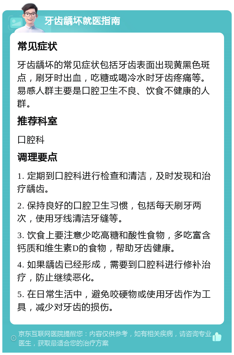 牙齿龋坏就医指南 常见症状 牙齿龋坏的常见症状包括牙齿表面出现黄黑色斑点，刷牙时出血，吃糖或喝冷水时牙齿疼痛等。易感人群主要是口腔卫生不良、饮食不健康的人群。 推荐科室 口腔科 调理要点 1. 定期到口腔科进行检查和清洁，及时发现和治疗龋齿。 2. 保持良好的口腔卫生习惯，包括每天刷牙两次，使用牙线清洁牙缝等。 3. 饮食上要注意少吃高糖和酸性食物，多吃富含钙质和维生素D的食物，帮助牙齿健康。 4. 如果龋齿已经形成，需要到口腔科进行修补治疗，防止继续恶化。 5. 在日常生活中，避免咬硬物或使用牙齿作为工具，减少对牙齿的损伤。