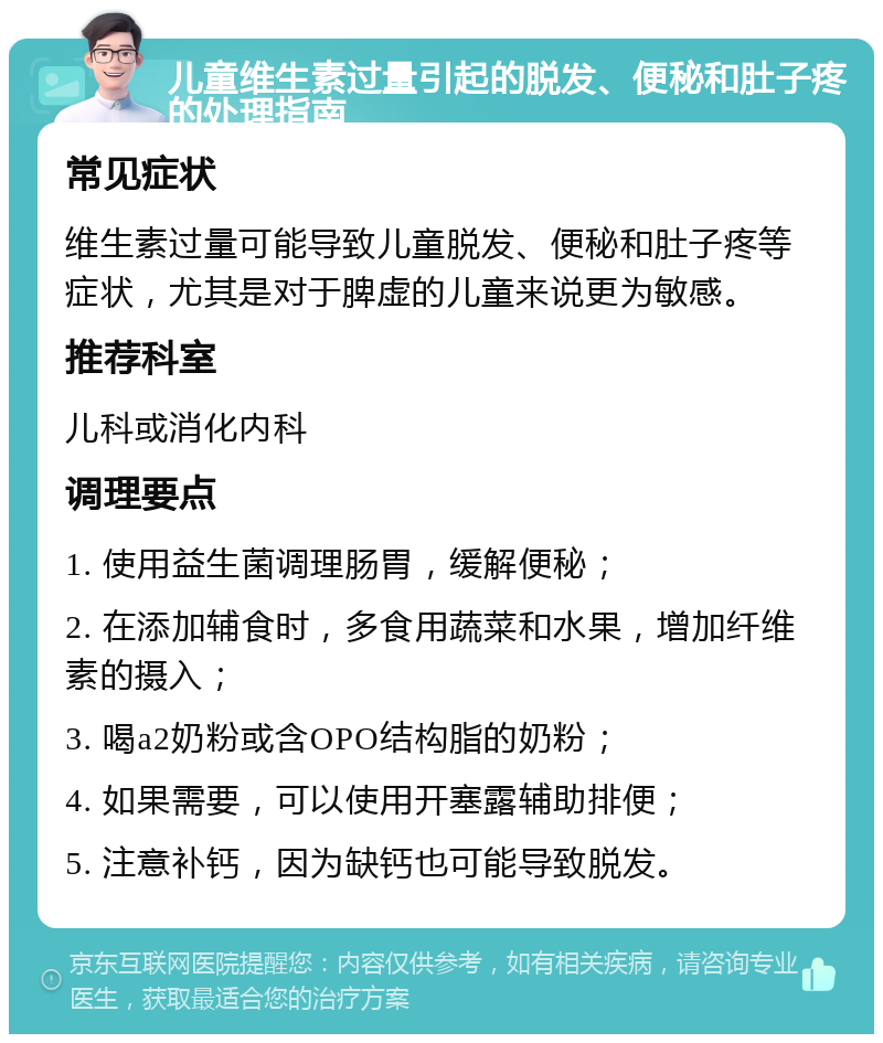 儿童维生素过量引起的脱发、便秘和肚子疼的处理指南 常见症状 维生素过量可能导致儿童脱发、便秘和肚子疼等症状，尤其是对于脾虚的儿童来说更为敏感。 推荐科室 儿科或消化内科 调理要点 1. 使用益生菌调理肠胃，缓解便秘； 2. 在添加辅食时，多食用蔬菜和水果，增加纤维素的摄入； 3. 喝a2奶粉或含OPO结构脂的奶粉； 4. 如果需要，可以使用开塞露辅助排便； 5. 注意补钙，因为缺钙也可能导致脱发。