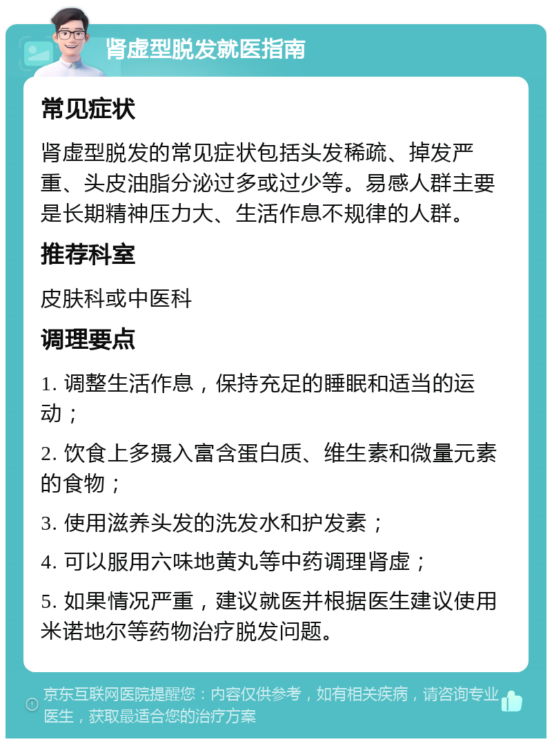 肾虚型脱发就医指南 常见症状 肾虚型脱发的常见症状包括头发稀疏、掉发严重、头皮油脂分泌过多或过少等。易感人群主要是长期精神压力大、生活作息不规律的人群。 推荐科室 皮肤科或中医科 调理要点 1. 调整生活作息，保持充足的睡眠和适当的运动； 2. 饮食上多摄入富含蛋白质、维生素和微量元素的食物； 3. 使用滋养头发的洗发水和护发素； 4. 可以服用六味地黄丸等中药调理肾虚； 5. 如果情况严重，建议就医并根据医生建议使用米诺地尔等药物治疗脱发问题。