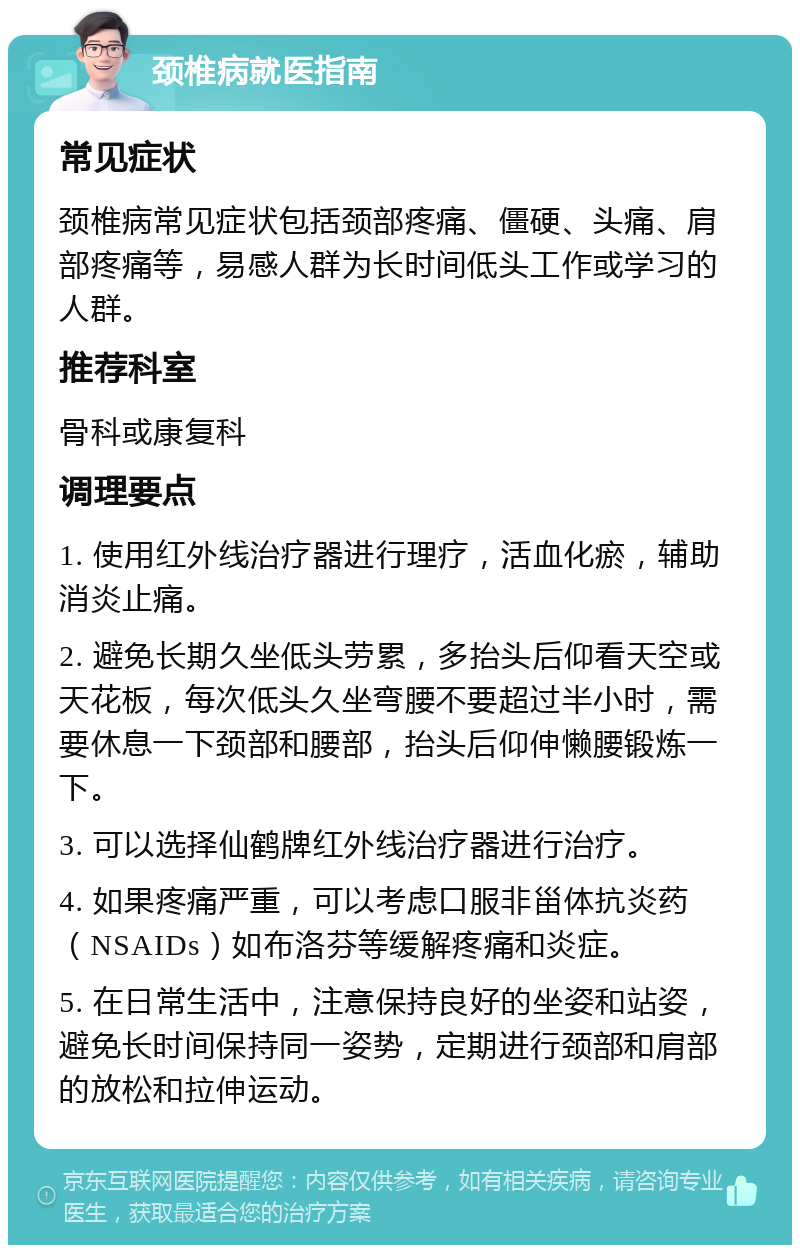 颈椎病就医指南 常见症状 颈椎病常见症状包括颈部疼痛、僵硬、头痛、肩部疼痛等，易感人群为长时间低头工作或学习的人群。 推荐科室 骨科或康复科 调理要点 1. 使用红外线治疗器进行理疗，活血化瘀，辅助消炎止痛。 2. 避免长期久坐低头劳累，多抬头后仰看天空或天花板，每次低头久坐弯腰不要超过半小时，需要休息一下颈部和腰部，抬头后仰伸懒腰锻炼一下。 3. 可以选择仙鹤牌红外线治疗器进行治疗。 4. 如果疼痛严重，可以考虑口服非甾体抗炎药（NSAIDs）如布洛芬等缓解疼痛和炎症。 5. 在日常生活中，注意保持良好的坐姿和站姿，避免长时间保持同一姿势，定期进行颈部和肩部的放松和拉伸运动。