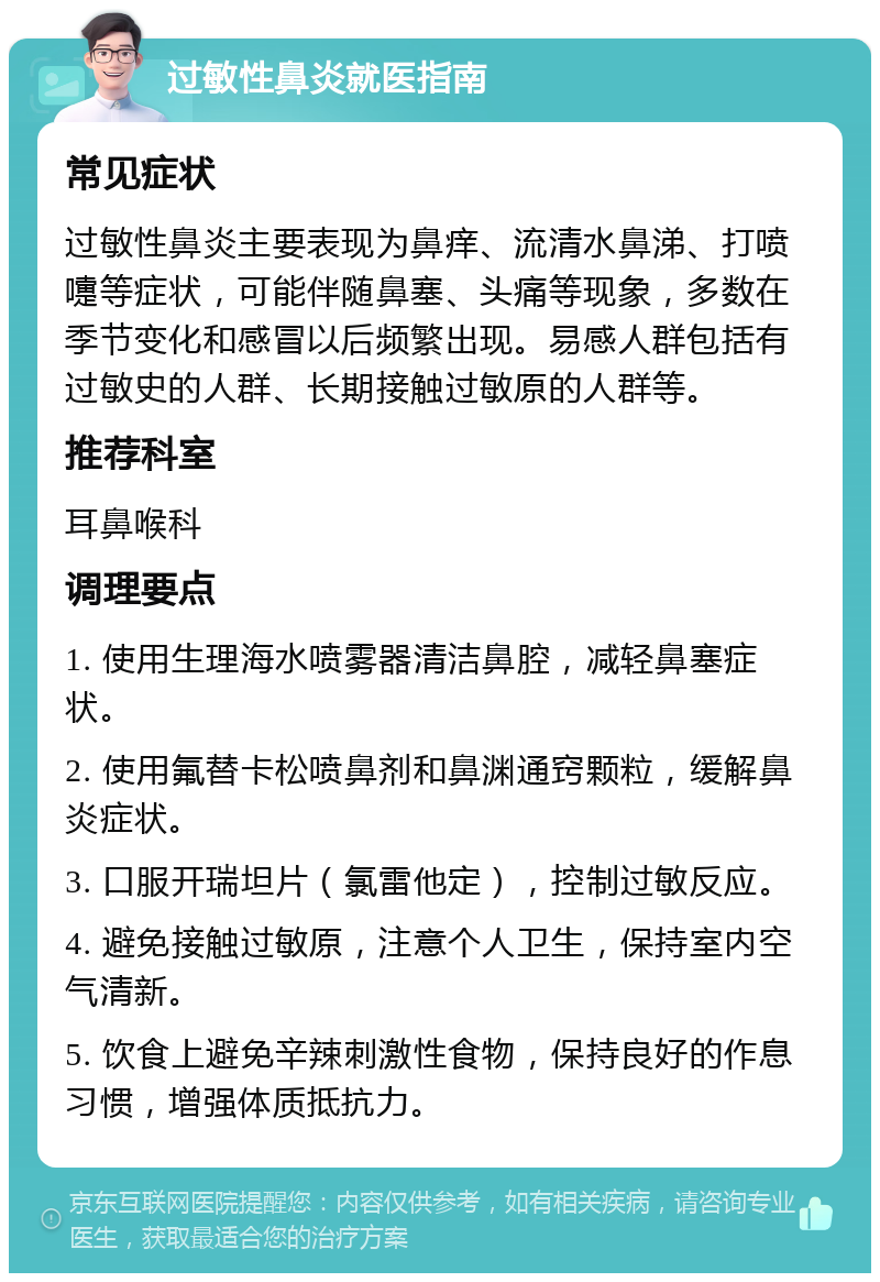 过敏性鼻炎就医指南 常见症状 过敏性鼻炎主要表现为鼻痒、流清水鼻涕、打喷嚏等症状，可能伴随鼻塞、头痛等现象，多数在季节变化和感冒以后频繁出现。易感人群包括有过敏史的人群、长期接触过敏原的人群等。 推荐科室 耳鼻喉科 调理要点 1. 使用生理海水喷雾器清洁鼻腔，减轻鼻塞症状。 2. 使用氟替卡松喷鼻剂和鼻渊通窍颗粒，缓解鼻炎症状。 3. 口服开瑞坦片（氯雷他定），控制过敏反应。 4. 避免接触过敏原，注意个人卫生，保持室内空气清新。 5. 饮食上避免辛辣刺激性食物，保持良好的作息习惯，增强体质抵抗力。