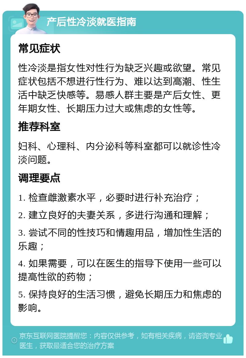 产后性冷淡就医指南 常见症状 性冷淡是指女性对性行为缺乏兴趣或欲望。常见症状包括不想进行性行为、难以达到高潮、性生活中缺乏快感等。易感人群主要是产后女性、更年期女性、长期压力过大或焦虑的女性等。 推荐科室 妇科、心理科、内分泌科等科室都可以就诊性冷淡问题。 调理要点 1. 检查雌激素水平，必要时进行补充治疗； 2. 建立良好的夫妻关系，多进行沟通和理解； 3. 尝试不同的性技巧和情趣用品，增加性生活的乐趣； 4. 如果需要，可以在医生的指导下使用一些可以提高性欲的药物； 5. 保持良好的生活习惯，避免长期压力和焦虑的影响。