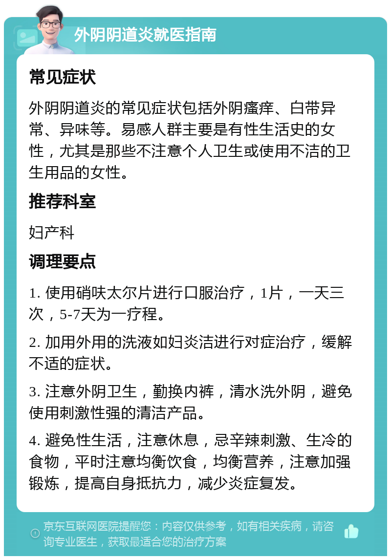 外阴阴道炎就医指南 常见症状 外阴阴道炎的常见症状包括外阴瘙痒、白带异常、异味等。易感人群主要是有性生活史的女性，尤其是那些不注意个人卫生或使用不洁的卫生用品的女性。 推荐科室 妇产科 调理要点 1. 使用硝呋太尔片进行口服治疗，1片，一天三次，5-7天为一疗程。 2. 加用外用的洗液如妇炎洁进行对症治疗，缓解不适的症状。 3. 注意外阴卫生，勤换内裤，清水洗外阴，避免使用刺激性强的清洁产品。 4. 避免性生活，注意休息，忌辛辣刺激、生冷的食物，平时注意均衡饮食，均衡营养，注意加强锻炼，提高自身抵抗力，减少炎症复发。