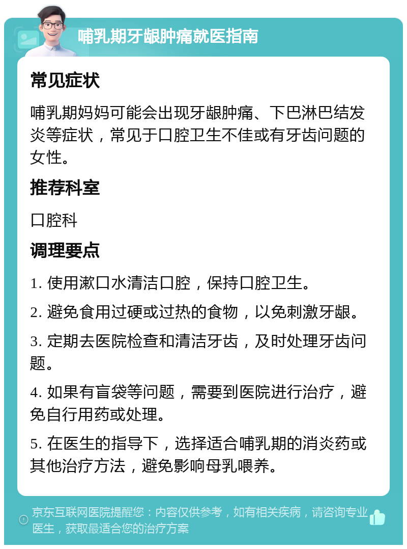 哺乳期牙龈肿痛就医指南 常见症状 哺乳期妈妈可能会出现牙龈肿痛、下巴淋巴结发炎等症状，常见于口腔卫生不佳或有牙齿问题的女性。 推荐科室 口腔科 调理要点 1. 使用漱口水清洁口腔，保持口腔卫生。 2. 避免食用过硬或过热的食物，以免刺激牙龈。 3. 定期去医院检查和清洁牙齿，及时处理牙齿问题。 4. 如果有盲袋等问题，需要到医院进行治疗，避免自行用药或处理。 5. 在医生的指导下，选择适合哺乳期的消炎药或其他治疗方法，避免影响母乳喂养。